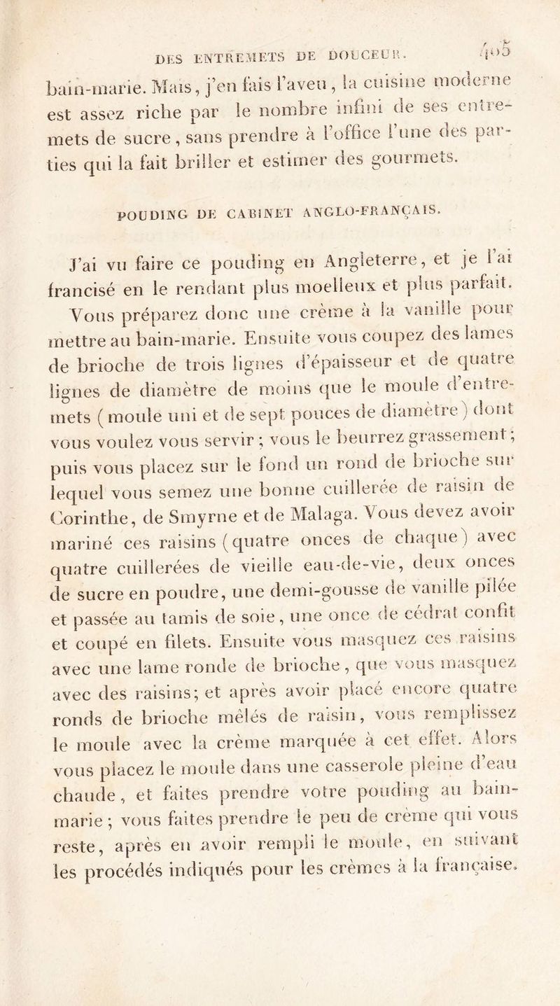 bain-marie. Mais, j’en fais l’aveu, la cuisine moderne est assez riche par le nombre infini de ses entre- mets de sucre, sans prendre à 1 office I une oes pai - ties qui la fait briller et estimer des gourmets. POUDING DE CABINET ANGLO-FRANÇAIS. J’ai vu faire ce pouding en Angleterre, et je lai francisé en le rendant plus moelleux et plus parfait. Vous préparez donc une crème a la vanille poiu mettre au bain-marie. Ensuite vous coupez des lames de brioche de trois lignes d épaisseur et de quaOe lignes de diamètre de moins que le moule dentie- inets ( moule uni et de sept pouces de diamètre) dont vous voulez vous servir ; vous le beurrez grassement; puis vous placez sur le fond un rond de brioche sin lequel vous semez une bonne cuillerée de laism de Corinthe, de Smyrne et de Malaga. Vous devez avoir mariné ces raisins (quatre onces de chaque) avec quatre cuillerées de vieille eau-de-vie, deux onces de sucre en poudre, une demi-gousse de vanille pilee et passée au tamis de soie, une once (se cédrat confit et coupé en filets. Ensuite vous masquez ces raisins avec une lame ronde de brioche, que vous masquez avec des raisins; et après avoir placé encore quatre ronds de brioche mêlés de raisin, vous remplissez le moule avec la crème marquée à cet effet. Alors vous placez le moule dans une casserole pleine d’eau chaude, et faites prendre votre pouding au bain- marie ; vous faites prendre le peu de crème qui vous reste, après en avoir rempli le moule, en suivant les procédés indiqués pour les crèmes à la française.