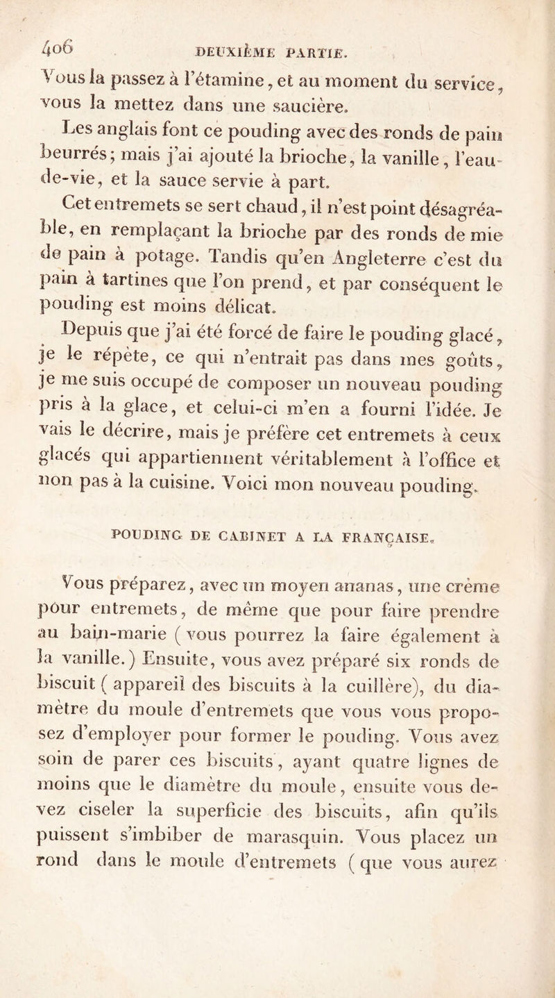 Yous la passez à l’étamine, et au moment du service, vous la mettez dans une saucière. Les anglais font ce pouding avec des ronds de pain beurrés; mais j’ai ajouté la brioche, la vanille, l’eau- de-vie, et la sauce servie à part. Cet entremets se sert chaud, il n est point désagréa- ble, en remplaçant la brioche par des ronds demie de pain à potage. Tandis qu’en Angleterre c’est du pain a tartines que Ton prend, et par conséquent le pouding est moins délicat. Depuis que j’ai été forcé de faire le pouding glacé, je le répète, ce qui n’entrait pas dans mes goûts, je me suis occupé de composer un nouveau pouding pris à la glace, et celui-ci m’en a fourni l’idée. Je vais le décrire, mais je préfère cet entremets à ceux glacés qui appartiennent véritablement h l’office et non pas à la cuisine. Voici mon nouveau pouding. POUDING DE CABINET A LA FRANÇAISE, fy Vous préparez, avec un moyen ananas , une crème pour entremets, de meme que pour faire prendre au bain-marie ( vous pourrez la faire également à la vanille.) Ensuite, vous avez préparé six ronds de biscuit ( appareil des biscuits à la cuillère), du dia- mètre du moule d’entremets que vous vous propo- sez d’employer pour former le pouding. Yous avez soin de parer ces biscuits, ayant quatre lignes de moins que le diamètre du moule, ensuite vous de- vez ciseler la superficie des biscuits, afin qu’ils puissent s’imbiber de marasquin. Yous placez un rond dans le moule d’entremets ( que vous aurez