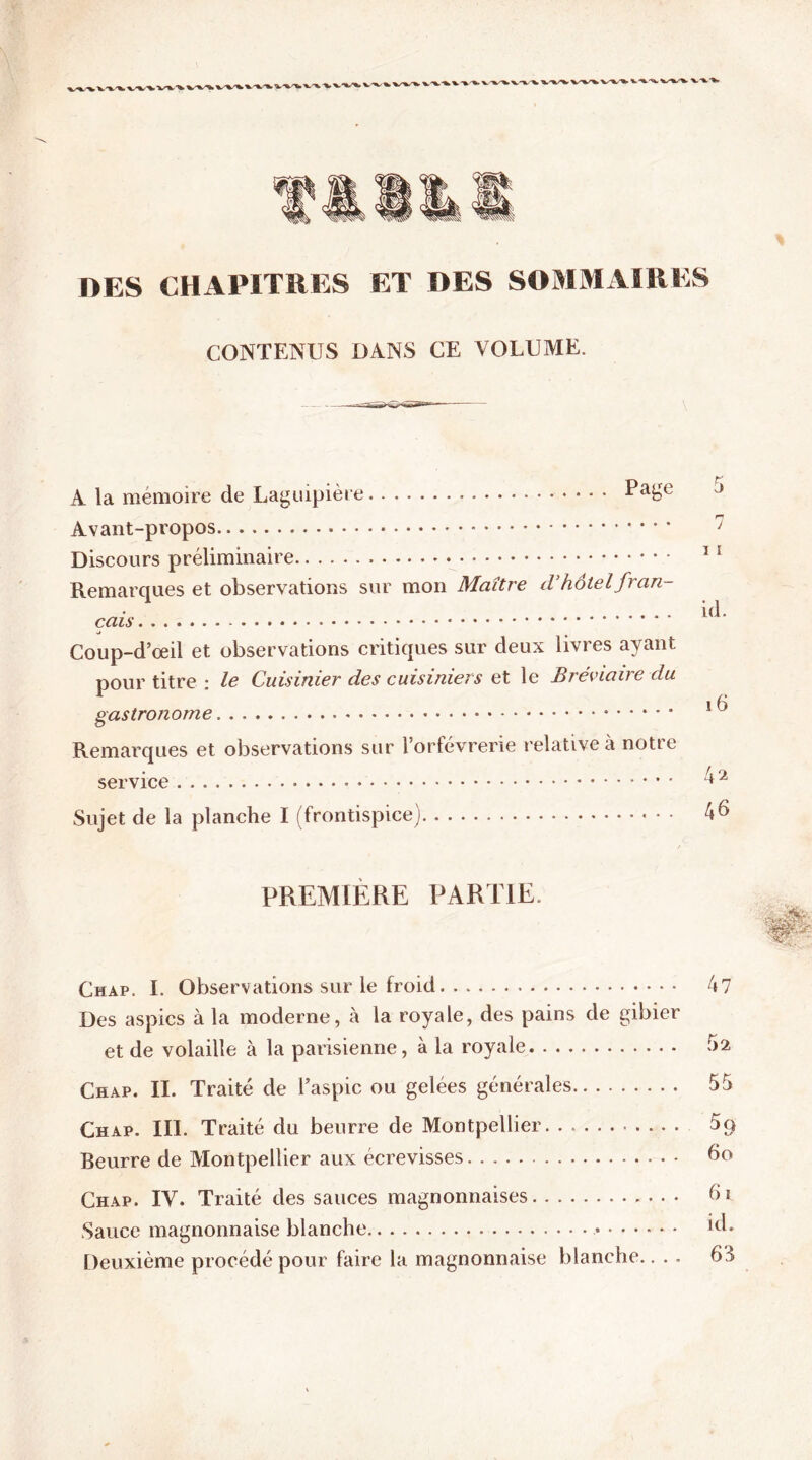 DES CHAPITRES ET DES SOMMAIRES CONTENUS DANS CE VOLUME. A la mémoire de Laguipière Pa£e Avant-propos Discours préliminaire Remarques et observations sur mon Maître d’hôtel fran- çais - Coup-d’oeil et observations critiques sur deux livres ayant pour titre : le Cuisinier des cuisiniers et le Bréviaire du gastronome Remarques et observations sur l’orfèvrerie relative à notre service Sujet de la planche I (frontispice) 5 j i ï id. i 6 42 46 PREMIERE PARTIE. Chap. I. Observations sur le froid Des aspics à la moderne, à la royale, des pains de gibier et de volaille à la parisienne, à la royale Chap. II. Traité de l’aspic ou gelées générales Chap. III. Traité du beurre de Montpellier Beurre de Montpellier aux écrevisses Chap. IV. Traité des sauces magnonnaises Sauce magnonnaise blanche Deuxième procédé pour faire la magnonnaise blanche.. . . 47 52 55 59 60 6i. id. 63