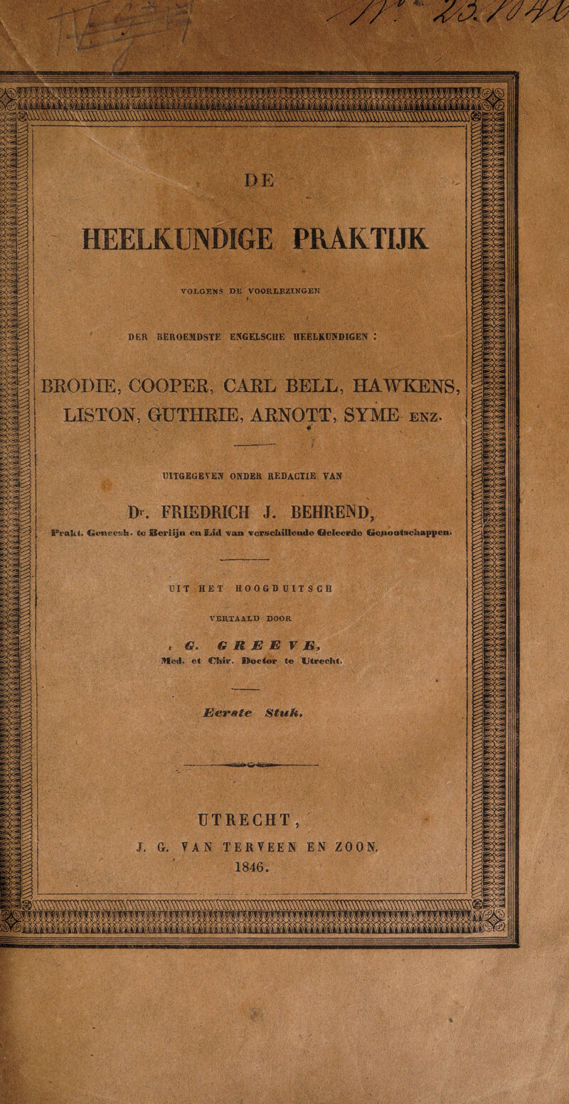TT.' vjS» ^ ■ VvV HEELKUNDIGE PRAKTIJK TOLGEMè DE VOOKDEZINGEN DER BEROEMDSTE ENGEISCHE HEELKUNDIGEN BEODIE, COOPEE, CAEL BELL, HAWKENS LISTON, GUTHRIE, ARNOTT, SYME enz. UITGEGEVEN ONDER REDACTIE YAN Dr. FRIEDRICH J. BEHREND Gcnceesk* to Berlijn en Kiiil van vcrsehillende Qeleerde (iie|ioa(schappen< VERTAALD DOOR Nleil. et Chir. Boctor te Utrecht. Eerate Stuft r/