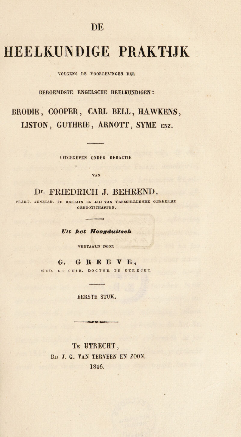 / DE HEELKUNDIGE PRAKTIJK VOLGENS I)E VOORLEZINGEN DER BEROEMDSTE ENGELSCHE HEELKUNDIGEN: BRODIE, COOPER, CARL BELL, HAWKENS, LISTON, GUTHRIE, ARNOTT, SYME enz. UITGEGEVEN ONDER REDACTIE VAN D. FRIEDRICH J. BEHREND, PRAKT, GRNEESII. TR BERLIJN EN LID VAN VERSCHILLENDE GEEEERDE GEN OOTSCIIAPPE N. Vit het Hooffduitach VERTAALD DOOR G» G R E E V E ^ MED. ET C H I R. DOCTOR TE O T R E C II T. EERSTE STUK. Te utrecht, Bij J. G. TAN TERVEEiX EN ZOON. 1846.