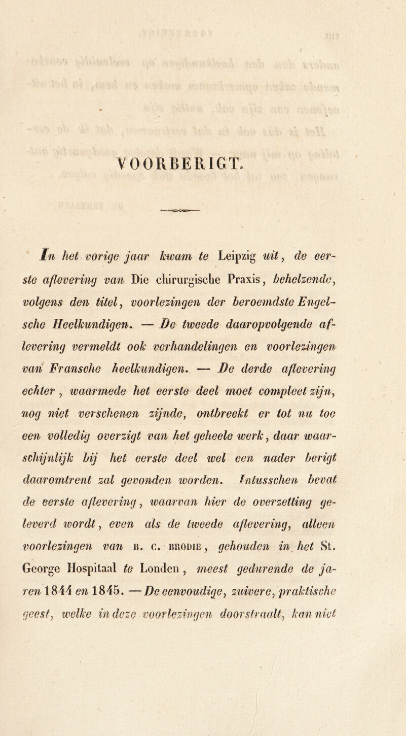 VOORBERIGT. In het vorige jaar kwam te Leipzig uit, de eer- ste aflevering van Die chirurgische Praxis, behelze7uh% volgens den titel, voorlezingen der beroemdste Engel- sche Heelkundigen. — Be tweede daaropvolgende af- levering vermeldt ook verhandelingen en voorlezingen vari Fransche heelkundigen. — Be derde aflevering echter, waarmede het eerste deel moet compleet zijn, nog niet verschenen zijnde, ontbreekt er tot na toe een volledig overzigt van het geheele werk, daar waar- schijnlijk bij het eerste deel wel een nader berigt daaromtrent zal gevonden ivorden. Intus sehen bevat de eerste aflevering, waarvan hier de overzetting ge- leverd ivordt, even als de tweede aflevering, alleen voorlezingen van b. c. brodie, gehouden in het George Hospitaal te Londen , meest gedurende de ja- re7i 1844 en 1845. —De eenvoudige, zuivere, praktische geest, tvelke in deze voorlezingen doorstraalt, tam niet