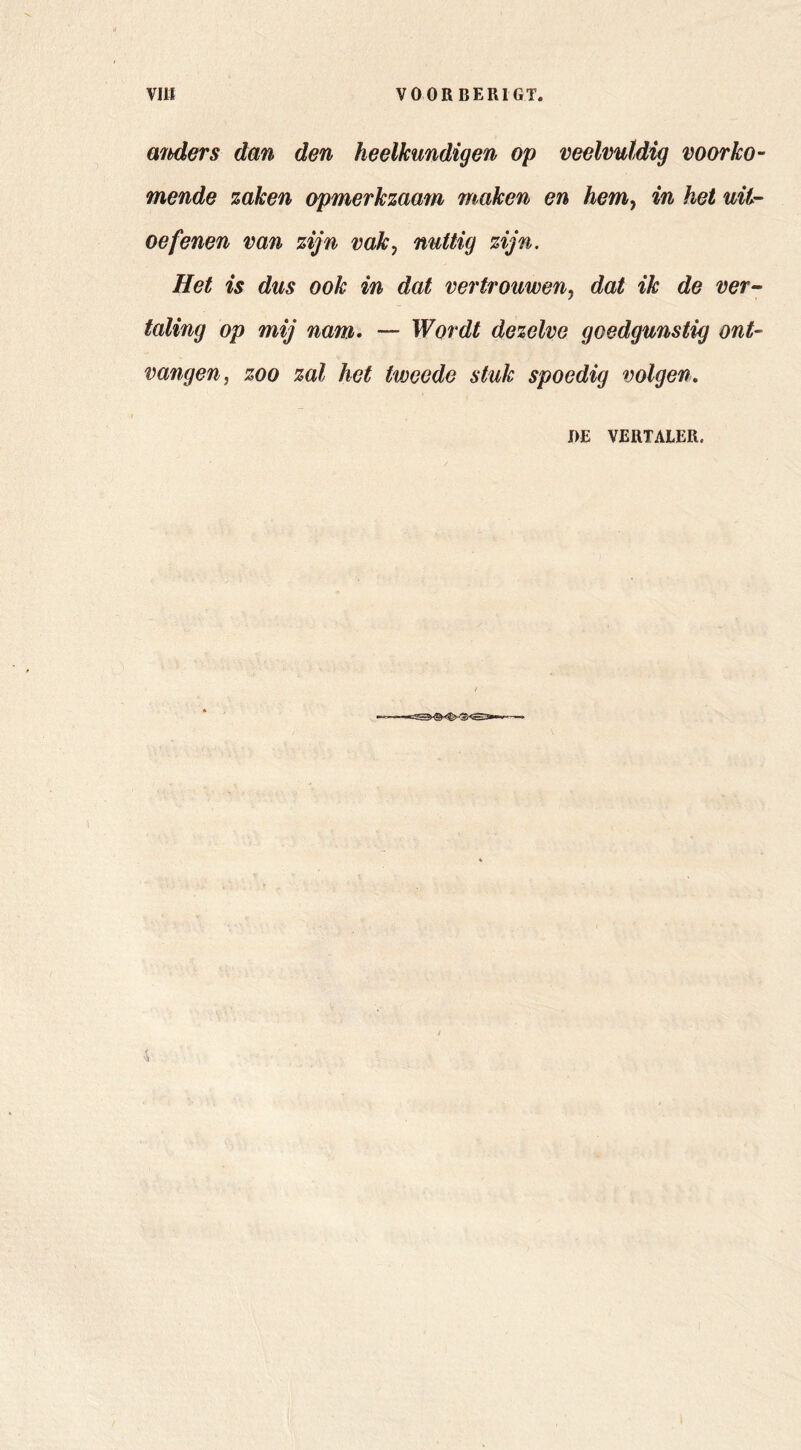 mhders dan den heelkundigen op veelvuldig voorko- mende zaken opmerkzaam maken en hem^ in het uit- oefenen van zijn vak^ nuttig zijn. Het is dus ook in dat vertrouwen, dat ik de ver- taling op mij nam. — Wordt dezelve goedgunstig ont- vangen^ zoo zal het tweede stuk spoedig volgen. I)E VERTALER.