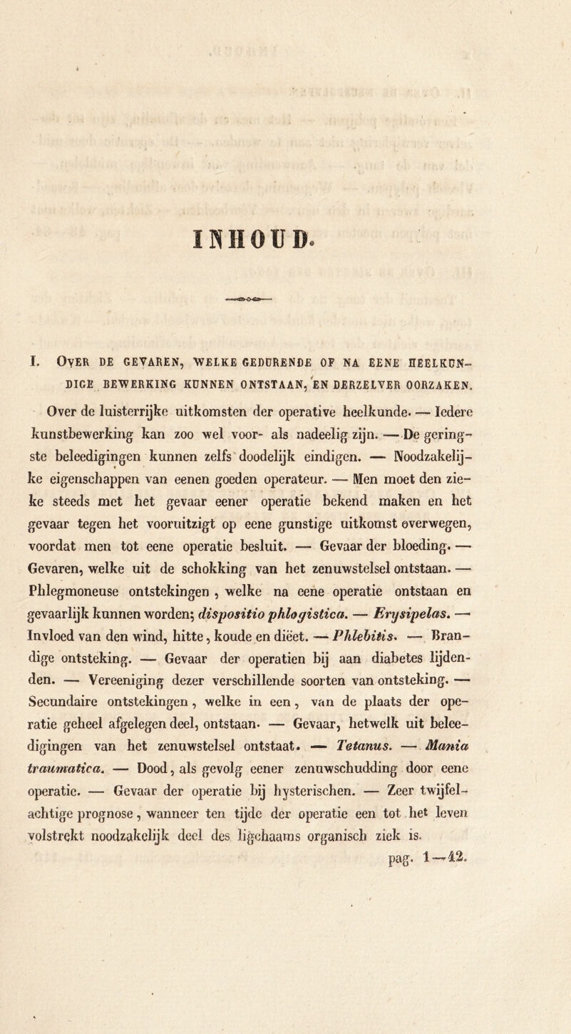 INHOUD. I. Over de gevaren, welke geddrende op na ebne heeikon- DIGE BEWERKING KUNNEN ONTSTAAN, EN DERZEIVER OORZAKEN. Over de luisterrijke uitkomsten der operative heelkunde. — Iedere kunstbewerking kan zoo wel voor- als nadeelig zijn. —De gering- ste beleedigingen kunnen zelfs doodelijk eindigen. — Noodzakelij- « ke eigenschappen van eenen goeden operateur. — IWen moet den zie- ke steeds met het gevaar eener operatie bekend maken en het gevaar tegen het vooruitzigt op eene gunstige uitkomst overwegen, voordat men tot eene operatie besluit. — Gevaar der bloeding. — Gevaren, welke uit de schokking van het zenuwstelsel ontstaan. — Phlegmoneuse ontstekingen , welke na eene operatie ontstaan en gevaarlijk kunnen worden; dispositio phlogistica. — Enjsipelas. — Invloed van den wind, hitte, koude en dieet. — Phlebitis» — Bran- dige ontsteking. — Gevaar der operatien bij aan diabetes lijden- den. — Vereeniging dezer verschillende soorten van ontsteking. — Secundaire ontstekingen, welke in een, van de plaats der ope- ratie geheel afgelegen deel, ontstaan. — Gevaar, hetwelk uit belee- digingen van het zenuwstelsel ontstaat. — Tetanus. — Mania traumatica. — Dood, als gevolg eener zenuwschudding door eene operatie. — Gevaar der operatie bij hysterischen. — Zeer twijfel- achtige prognose, wanneer ten tijde der operatie een tot het leven volstrekt noodzakelij k doel des ligchaams organisch ziek is.