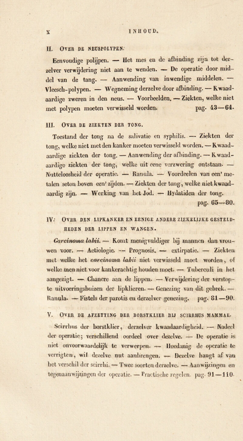II. Over de neospoiypen. Eenvoudige polijpen. — Het mes en de afbinding zijn tot der- zelver verwijdering niet aan te wenden. — De operatie door mid- del van de tang. — Aanwending van inwendige middelen. — Vleesch-polypen. — Wegneming derzelve door afbinding. — Kwaad- aardige zweren in den neus. — Voorbeelden. — Ziekten, welke niet met polypen moeten verwisseld worden. pag. 43—64. III. Over de ziekten der tong. Toestand der tong na de salivatie en syphilis. — Ziekten der tong, welke niet met den kanker moeten verwisseld worden. — Kwaad- aardige ziekten der tong. — Aanwending der afbinding. — Kwaad- aardige ziekten der tong, welke uit cene verzwering ontstaan. — Nutteloosheid der operatie. — Ranula. — Voordeelen van een’ me- talen seton boven een’ zijden. — Ziekten der tong, v/elke nietkwaad- k aardig zijn. — Werking van het Jod. — Hydatiden der tong. pag. 65—80. IV•• Over den ltpkanker en eenige andere ziekelijke gesteld- heden DER lippen en WANGEN. Carcinoma lahii. — Komt menigvuldiger bij mannen dan vrou- wen voor. — Aetiologie. — Prognosis. — extirpatie. — Ziekten met welke het carcinoma lahii niet verwisseld moet worden, of welke men niet voor kankerachtig houden moet. — Tuberculi in hel aangezigt. —- Chancre aan de lippen. — Verwijdering der verstop- te uïtvooringsbuizen der lipklieren. — Genezing van dit gebrek. — Ilanula. — Fistels der parotis en derzelver genezing, pag. 81—00. V. Over de afzetting der borstklier bij scirrhüs mammae. Scirrhus der borstklier, derzelver kwaadaardigheid. —► Nadeel der operatic; verschillend oordeel over dezelve. — De operatic is niet onvoorwaardelijk te verwerpen. — Hoedanig de operatie Ic verrigten, wil dezelve nut aanhrengen, — Dezelve hangt af van het verschil der scirrhi. — Twee soorten derzelve. — Aanwijzingen en tegenuaiiwijzingen der o])cratie. — Praelisehe regelen, pag. 91-»110.