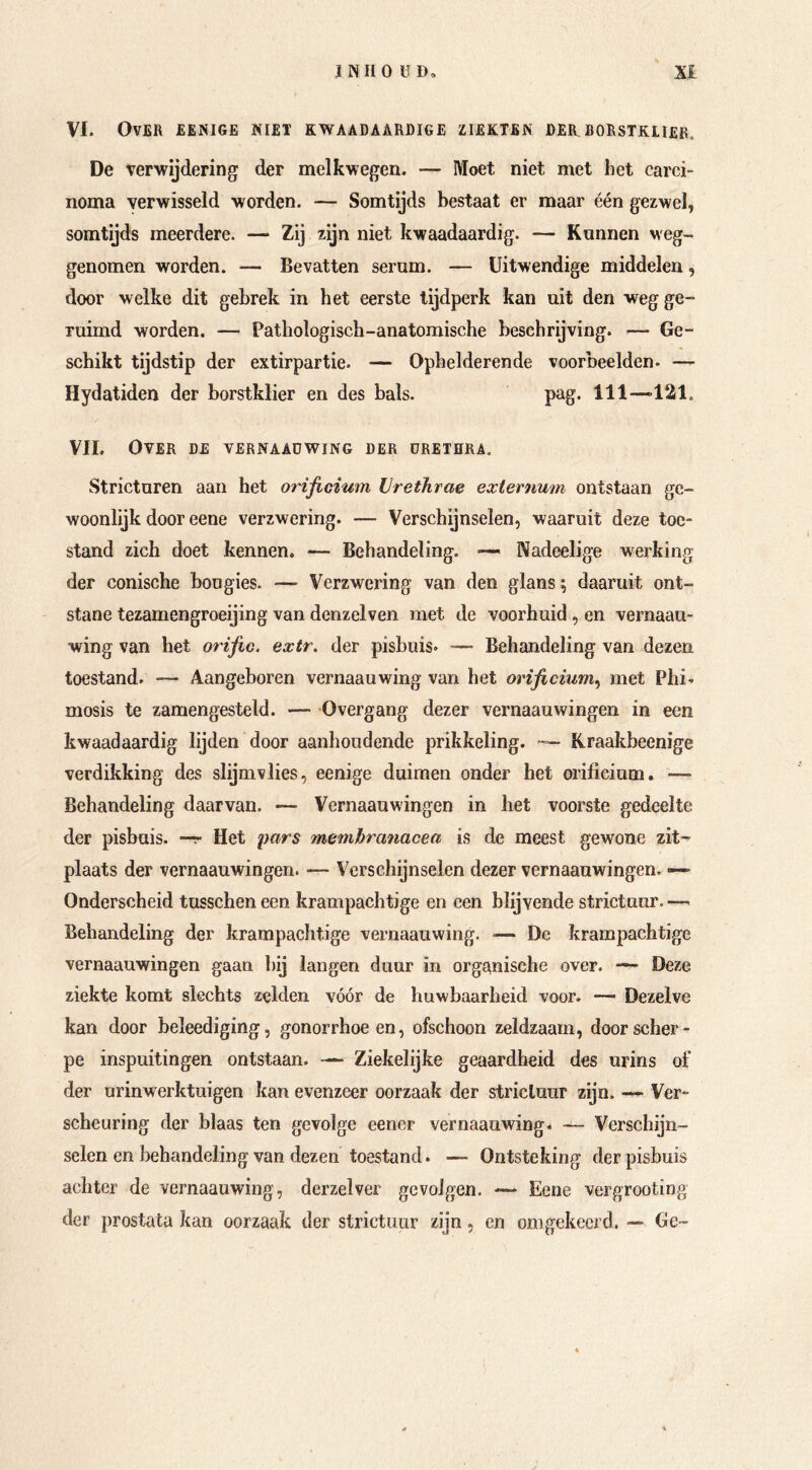 VI. Over eënige niet kwaadaardige ziekten der.borstklier, De verwijdering der melkwegen. — Moet niet met het carci- noma verwisseld worden. — Somtijds bestaat er maar één gezwel, somtijds meerdere. — Zij zijn niet kwaadaardig. — Kannen veg- genomen worden. — Bevatten serum. — Uitwendige middelen, door welke dit gebrek in het eerste tijdperk kan uit den weg ge- ruimd worden. — Pathologisch-anatomische beschrijving. — Ge- schikt tijdstip der extirpartie. — Ophelderende voorbeelden. — Hydatiden der borstklier en des bals. pag. 111—>121, VIL Over de vernaadwing der urethra. Stricturen aan het orificium Urethrae externum ontstaan ge- woonlijk door eene verzwering. — Verschijnselen, waaruit deze toe- stand zich doet kennen. — Behandeling. — Nadeelige werking der conische bougies. — Verzwering van den glans \ daaruit ont- stane tezamengroeijing van denzelven met de voorhuid , en vernaau- wing van het orijic. extr. der pisbuis. — Behandeling van dezen toestand. — Aangeboren vernaauwing van het orificium^ met Phi- mosis te zamengesteld. — Overgang dezer vernaauwingen in een kwaadaardig lijden door aanhoudende prikkeling. Kraakbeenige verdikking des slijmvlies, eenige duimen onder het orificium. — Behandeling daarvan. — Vernaauwingen in het voorste gedeelte der pisbuis, —r Het pars membranacea is de meest gewone zit- plaats der vernaauwingen. — Verschijnselen dezer vernaauwingen. —> Onderscheid tusschen een krampachtige en een blijvende strictuur. — Behandeling der krampachtige vernaauwing. — De krampachtige vernaauwingen gaan hij langen duur in organische over. ■— Deze ziekte komt slechts zelden vóór de huwbaarheid voor. —- Dezelve kan door beleediging, gonorrhoeen, ofschoon zeldzaam, door scher- pe inspuitingen ontstaan. — Ziekelijke geaardheid des urins of der urinwerktuigen kan evenzeer oorzaak der stricluur zijn. — Ver- scheuring der blaas ten gevolge eener vernaauwing. — Verschijn- selen en behandeling van dezen toestand. — Ontsteking der pisbuis achter de vernaauwing, derzelver gevolgen. — Eene vergrooting der prostata kan oorzaak der strictuur zijn, en omgekeerd. — Ge-