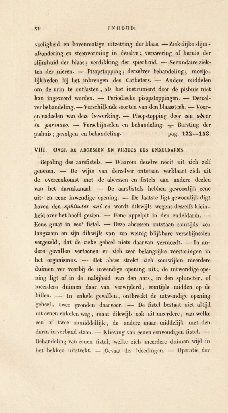 voeligheid cn bovenmatige uitzetting der blaas. — Ziekelijke slijm- afzondering en steenvorming in dezelve ; verzwering of hernia der slijmhuid der blaast verdikking der spierhaid. — Secundaire ziek- ten der nieren. — Pisopstopping; derzelver behandeling; moeije- lijkheden bij bet inbrengen des Catheters. •— 4ndere middelen om de urin te ontlasten. als het instrument door de pisbuis niet kan ingevoerd worden. — Periodische pisopstoppingen. — Derzel- ver behandeling. — Verschillende soorten van den blaassteek. — Voor- en nadeelen van deze bewerking. — Pisopstopping door een abces in perinaeo. — Verschijnselen en behandeling, -p- Barsting der pisbuis; gevolgen en behandeling. pag. 122—158. VIII. Over de abcessen en fistels des endeidahms. Bepaling des aarsfistels. — Waarom dezelve nooit uit zich zelf genezen. — De wijze van derzelver ontstaan verklaart zich uit de overeenkomst met de abcessen en fistels aan andere deelen van het darmkanaal. — De aarsfistels hebben gewocmlijk eene uit- en eene inwendige opening. — De laatste ligt gewoonlijk digt boven den spliincter ani en wordt dikwijls wegens deszells klein- lieid over het hoofd gezien. — Eene appelpit in den endeldarm. — Eene graat in een’ fistel. — Deze abcessen ontstaan somtijds zoo langzaam en zijn dikwijls van zoo weinig blijkbare verschijnselen vergezeld, dat de zieke geheel niets daarvan vermoedt. — In an- dere gevallen vertoonen er zich zeer belangrijke verstoringen in bet Organismus. — Het abces strekt zich somwijlen meerdere duimen ver voorbij de inwendige opening uit; de uitwendige ope- ning ligt of in de nabijheid van den aars, in den sphincter, of meerdere duimen daar van verwijderd, somtijds midden op de billen. — In enkele gevallen, ontbreekt de uitwendige opening geheel; twee gronden daarvoor. — De fistel bestaat niet altijd uit eenen enkelen weg, maar dikwijls ook uit meerdere, van welke een of twee onmiddellijk, de andere maar middelijk met den darm in verband staan. — Klieving van eenen eenvoudigen fistel. —■ Behandeling van oenen fistel, welke zich meerdere duimen wijd in het bekken uitstrekt. — Gevaar der })loedingen. — Operatie der