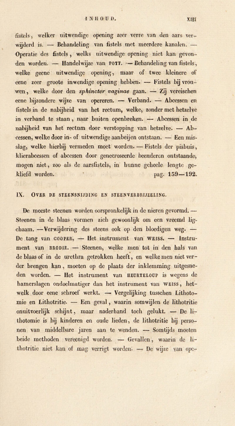 fistels, wellter uitwendige opening zeer verre van den aars ver- wijderd is. — Behandeling van fistels met meerdere kanalen. —- Operatie des fistels, welks uitwendige opening niet kan gevon- den worden. ■— Handelwijze van POTT. Behandeling van fistels, welke geene uitwendige opening, maar of twee kleinere of eene zeer groote inwendige opening hebben. — Fistels bij vrou- wen , welke door den sphinder vaginae gaan. — Zij vereischen eene bijzondere wijze van opereren. — Verband. — Abcessen en fistels in de nabijheid van het rectum, welke, zonder met hetzelve in verband te staan , naar buiten openbreken. — Abcessen in de nabijheid van het rectum door verstopping van hetzelve. — Ab- cessen, welke door in- of uitwendige aanbeijen ontstaan. — Een mis- slag, welke hierbij vermeden moet worden. — Fistels der pisbuis, klierabcessen of abcessen door genecroseerde beenderen ontstaande, mogen niet, zoo als de aarsfistels, in hunne gchecle lengte ge- kliefd worden. ' pag. 159—192. IX. Over de steensnijding en steenverbrijzeling. De meeste steenen worden oorspronkelijk in de nieren gevormd. — Steenen in de blaas vormen zich gewoonlijk om een vreemd lig- chaam. —Verwijdering des steens ook op den bloedigen weg. — De tang van cooper, — Het instrument van WEISS. — Instru- ment van BRODIE. — Steenen, welke men tot in den hals van de blaas of in de urethra getrokken heeft, en welke men niet ver- der brengen kan, moeten op de plaats der inklemraing uitgesne- den worden. — Het instrument van hedrteioüp is wegens de hamerslagen ondoelmatiger dan het instrument van WEISS, het- welk door eene schroef werkt. — Vergelijking tusschen Lithoto- mie en Lithotritie. — Een geval, waarin somwijlen de lithotritie onuitvoerlijk schijnt, maar naderhand toch gelukt. — De li- thotomie is bij kinderen en oude lieden, de lithotritie bij perso- nen van middelbare jaren aan te wenden. — Somtijds moeten beide methoden vereenigd worden. — Gevallen, waarin de li- thotritie niet kan of mag verrigt worden. — De wijze van ope-