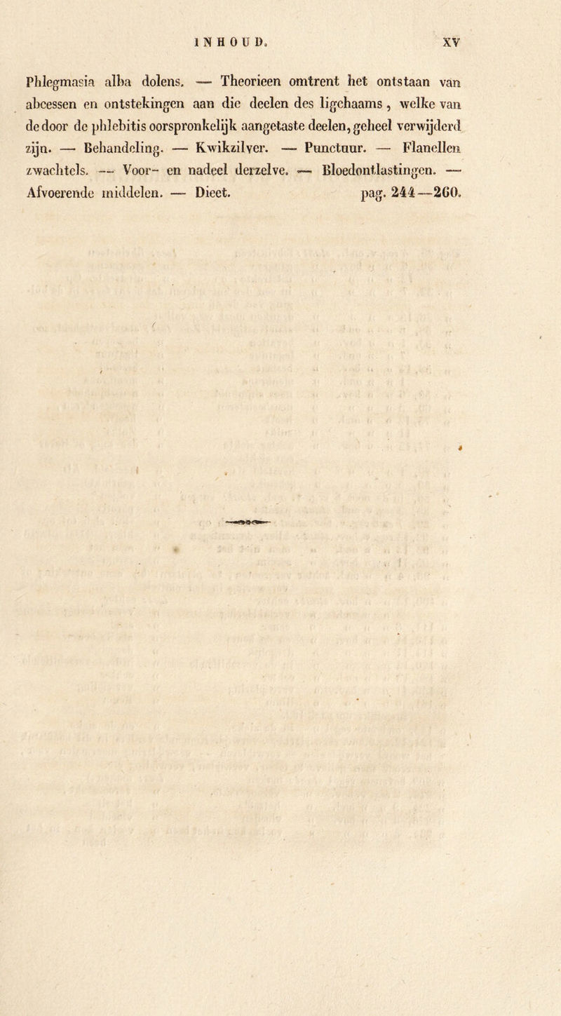 Phlegmasia alba dolens. — Theorieen omtrent het ontstaan van abcessen en ontstekingen aan die deden des ligchaams, welke van de door de plilebitis oorspronkelijk aangetaste deden, geheel verwijderd zijn. — Behandeling. — Kwikzilver. — Punctnur. — Flanellen zwachtels. — Voor- en nadeel derzelve. — Bloedontlastingen. — Afvoerende middelen. — Dieet. pag. 244—2G0. *