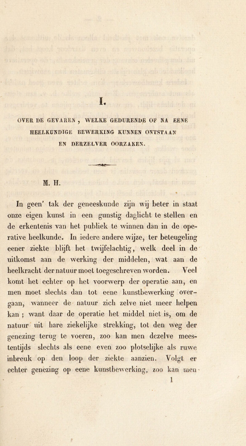OVER DE GEVAREIN , WELKE GEDURENDE OF NA EENE HEELKUNDIGE BEWERKING KUNNEN ONTSTAAN EN DERZELVER OORZAKEN. M. H. In geen tak der geneeskunde zijn wij beter in staat onze eigen kunst in een gunstig daglicht te stellen en de erkentenis van het publiek te winnen dan in de ope- rative heelkunde. In iedere andere wijze, ter beteugeling eener ziekte blijft het twijfelachtig, welk deel in de' uitkomst aan de werking der middelen, wat aan de heelkracht der natuur moet toegeschreven worden. Veel komt het echter op het voorwerp der operatie aan, en men moet slechts dan tot eene kunstbewerking over- gaan, wanneer de natuur zich zelve niet meer helpen kan ; want daar de operatie het middel niet is, om de natuur uit hare ziekelijke strekking, tot den weg der genezing terug te voeren, zoo kan men dezelve mees- tentijds slechts als eene even zoo plotselijke ais ruwe inbreuk op den loop der ziekte aanzien. Volgt er echter genezing op eene kunstbewerking, zoo kan meu' I