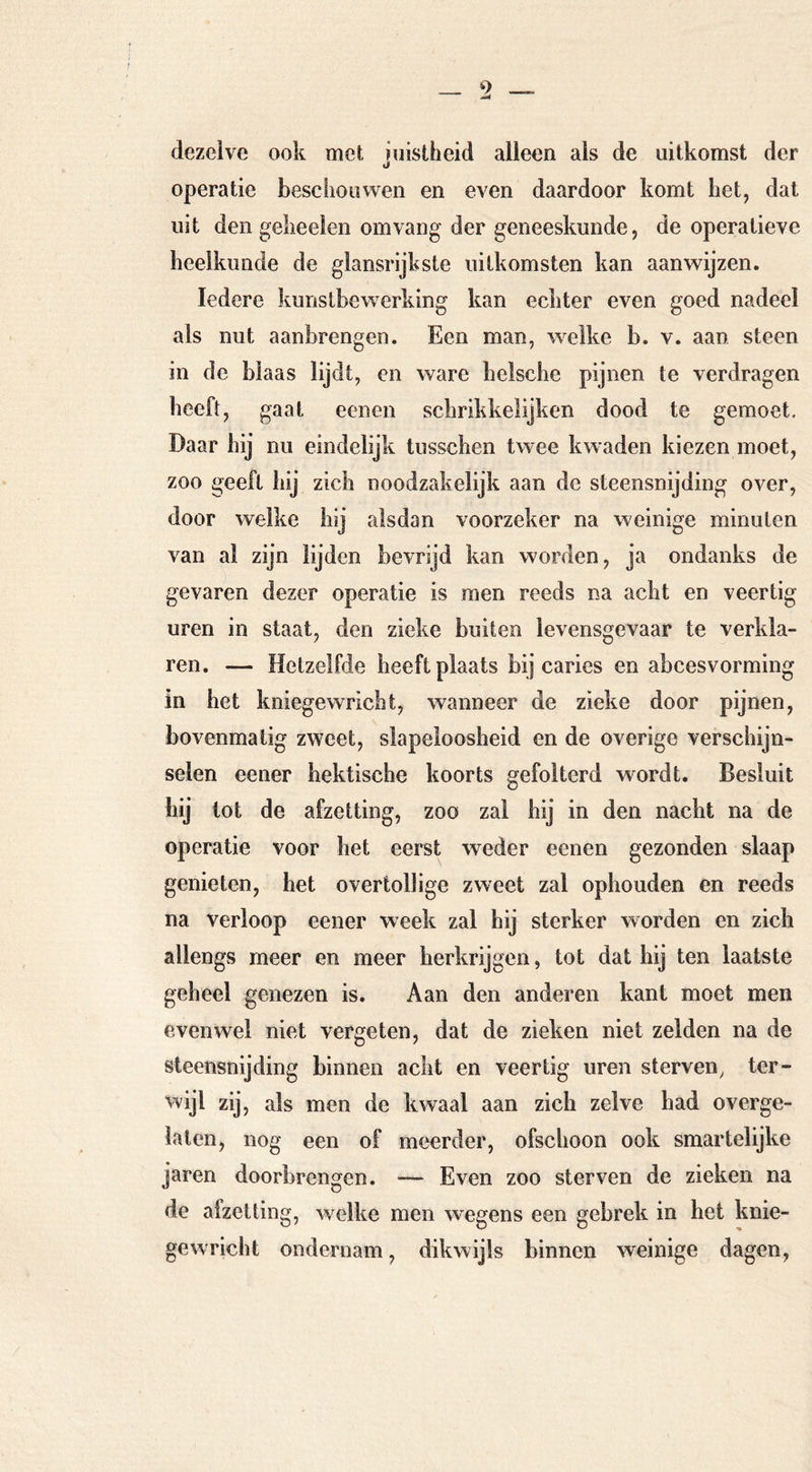 dezelve ook met niistheid alleen als de uitkomst der li operatie besciiouwen en even daardoor komt het, dat uit den gelieelen om vang der geneeskunde, de operatieve heelkunde de glansrijkste uitkomsten kan aanwijzen. Iedere kunstbew^erking kan echter even goed nadeel als nut aanbrengen. Een man, welke b. v. aan steen in de blaas lijdt, en ware belsche pijnen te verdragen beeft, gaat eenen sebrikkelijken dood te gemoet. Daar bij nu eindelijk tusseben twee kwaden kiezen moet, zoo geeft bij zich noodzakelijk aan de steensnijding over, door welke bij alsdan voorzeker na weinige minuten van al zijn lijden bevrijd kan worden, ja ondanks de gevaren dezer operatie is men reeds na acht en veertig uren in staat, den zieke buiten levensgevaar te verkla- ren. — Hetzelfde heeft plaats bij caries en abcesvorming in bet kniegewriclit, wanneer de zieke door pijnen, bovenmatig zweet, slapeloosheid en de overige verschijn- selen eener hektische koorts gefolterd wordt. Besluit bij tot de afzetting, zoo zal hij in den nacht na de operatie voor het eerst weder eenen gezonden slaap genieten, het overtollige zweet zal ophouden en reeds na verloop eener week zal hij sterker worden en zich allengs meer en meer herkrijgen, tot dat hij ten laatste geheel genezen is. Aan den anderen kant moet men evenwel niet vergeten, dat de zieken niet zelden na de steensnijding binnen acht en veertig uren sterven, ter- wijl zij, als men de kwaal aan zich zelve had overge- lalen, nog een of meerder, ofschoon ook smartelijke jaren doorbrengen. — Even zoo sterven de zieken na de alzetting, welke men wegens een gebrek in het knie- gewricht ondernam, dikwijls binnen weinige dagen,