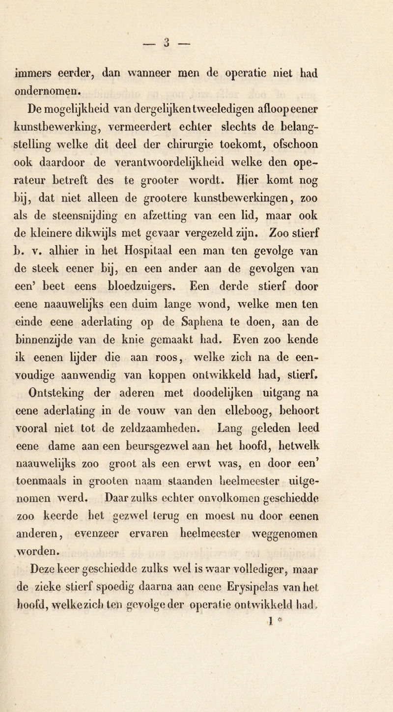 immers eerder, dan wanneer men de operatie niet had ondernomen. De mogelijkheid van dergelijkentweeledigen afloop eener kunstbewerking, vermeerdert echter slechts de belang- stelling welke dit deel der chirurgie toekomt, ofschoon ook daardoor de verantwoordelijkheid welke den ope- rateur betreft des te grooter wordt. Hier komt nog bij, dat niet alleen de grootere kunstbewerkingen, zoo als de steensnijding en afzetting van een lid, maar ook de kleinere dikwijls met gevaar vergezeld zijn. Zoo stierf b. V. alhier in het Hospitaal een man ten gevolge van de steek eener bij, en een ander aan de gevolgen van een’ beet eens bloedzuigers. Een derde stierf door eene naauwelijks een duim lange wond, welke men ten einde eene aderlating op de Saphena te doen, aan de binnenzijde van de knie gemaakt had. Even zoo kende ik eenen lijder die aan roos, welke zich na de een- voudige aanwendig van koppen ontwikkeld had, stierf* Ontsteking der aderen met doodelijken uitgang na eene aderlating in de vouw van den elleboog, behoort vooral niet tot de zeldzaamheden. Lang geleden leed eene dame aan een beursgezwel aan het hoofd, hetwelk naauwelijks zoo groot als een erwt was, en door een’ toenmaals in grooten naam staanden heelmeester uitge- nomen werd. Daar zulks echter onvolkomen geschiedde zoo keerde het gezwel terug en moest nu door eenen anderen, evenzeer ervaren heelmeester weggenomen worden. Deze keer geschiedde zulks wel is waar vollediger , maar de zieke stierf spoedig daarna aan eene Erysipeias van hel: hoofd, welkezicb ten gevolge der operatie ontwikkeld had, 1 ^