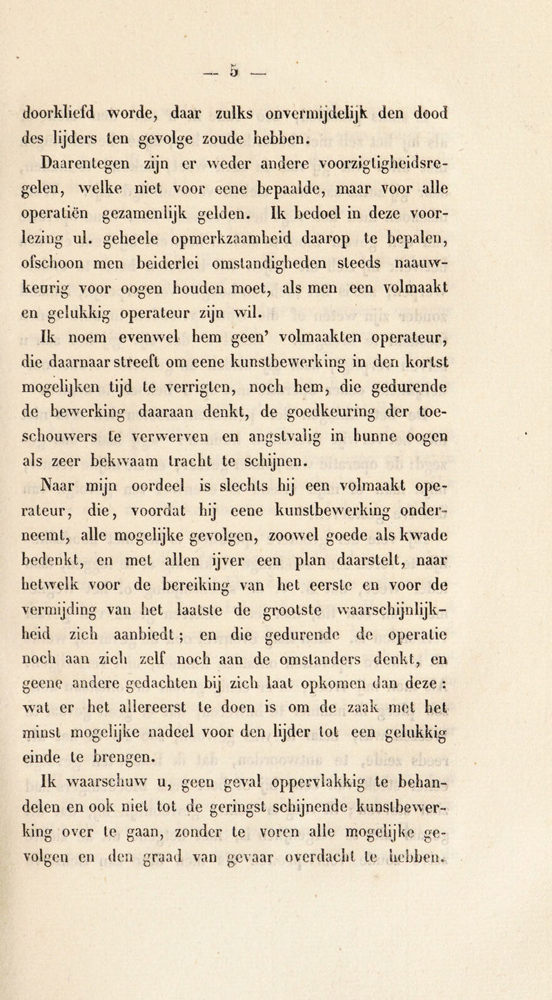 doorkliefd worde, daar zulks onvermijdelijk den dood des lijders ten gevolge zoude Lebben. Daarentegen zijn er weder andere voorzigtigbeidsre- gelen, welke niet voor ecne bepaalde, maar voor alle opera tien gezamenlijk gelden. Ik bedoel in deze voor- lezing ul. gebeele opmerkzaamheid daarop te bepalen, ofschoon men beiderlei omstandigheden steeds naauw- keorig voor oogen houden moet, als men een volmaakt en gelukkig operateur zijn wil. Ik noem evenwel hem geen’ volmaakten operateur, die daarnaar streeft om eene kunstbewerking in den kortst mogelijken tijd te verrigten, noch hem, die gedurende de bewerking daaraan denkt, de goedkeuring der toe- schouwers te verwerven en angstvalig in hunne oogen als zeer bekwaam tracht te schijnen. Naar mijn oordeel is slechts hij een volmaakt ope- rateur, die, voordat hij eene kunstbewerking onder- neemt, alle mogelijke gevolgen, zoowel goede als kwade bedenkt, en met allen ijver een plan daarstelt, naar hetwelk voor de bereiking van het eerste en voor de vermijding van het laatste de grootste waarschijnlijk- heid zich aanbiedt; en die gedurende de operatie noch aan zich zelf noch aan de omstanders denkt, en geene andere gedachten bij zich laat opkomen dan deze : wat er het allereerst te doen is om de zaak met het minst mogelijke nadeel voor den lijder lot een gelukkig einde te brengen. Ik waarschuw u, geen geval oppervlakkig te behan- delen en ook niet tot de geringst schijnende kunstbewer- king over te gaan, zonder te voren alle mogelijke ge- volgen en den graad van gevaar overdacht te hebben.