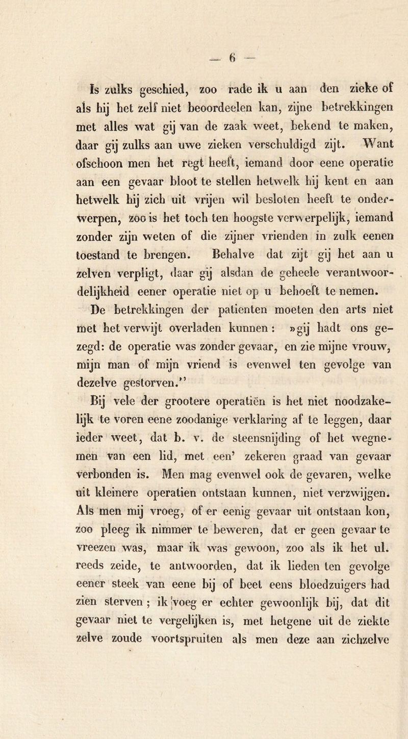 ïs zulks geschied, zoo rade ik ii aan den zieke of als hij het zelf niet beoordeelen kan, zijne betrekkingen met alles wat gij van de zaak weet, bekend te maken, daar gij zulks aan uwe zieken verschuldigd zijt. Want ofschoon men het régt heeft, iemand door eene operatie aan een gevaar bloot te stellen hetwelk hij kent en aan hetwelk hij zich uit vrijen wil besloten heeft te onder- werpen, zoo is het tochten hoogste verwerpelijk, iemand zonder zijn weten of die zijner vrienden in zulk eenen toestand te brengen. Behalve dat zijt gij het aan u zelven verpligt, daar gij alsdan de geheele verantwoor- delijkheid eener operatie niet op u behoeft te nemen. De betrekkingen der patiënten moeten den arts niet met het verwijt overladen kunnen: »gij hadt ons ge- zegd: de operatie was zonder gevaar, en zie mijne vrouw, mijn man of mijn vriend is evenwel ten gevolge van dezelve gestorven.*’ Bij vele der grootere operatiën is het niet noodzake- lijk te voren eene zoodanige verklaring af te leggen, daar ieder weet, dat b. v. de steensnijding of het wegne- men van een lid, met een’ zekeren graad van gevaar verbonden is. Men mag evenwel ook de gevaren, welke uit kleinere operatien ontstaan kunnen, niet verzwijgen* Als men mij vroeg, of er eenig gevaar uit ontstaan kon, zoo pleeg ik nimmer te beweren, dat er geen gevaar te vreezen was, maar ik was gewoon, zoo als ik het ul. reeds zeide, te antwoorden, dat ik lieden ten gevolge eener steek van eene bij of beet eens bloedzuigers had zien sterven; ikjvoeg er echter gewoonlijk bij, dat dit gevaar niet te vergelijken is, met hetgene uit de ziekte zelve zoude voortspruiten als men deze aan zichzelve
