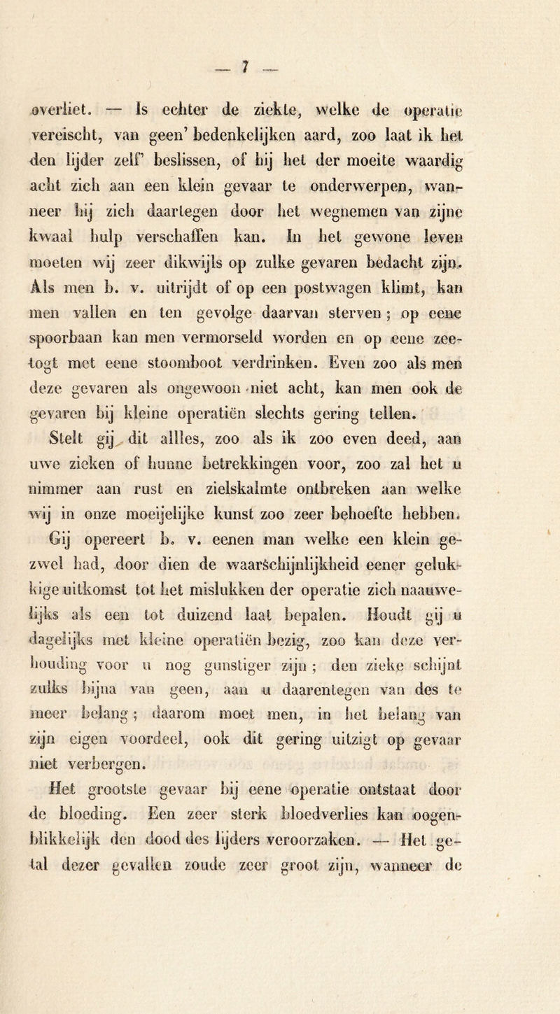 overiiet. — Is ecliter de ziekte, welke de operatie vereischt, van geen’ bedenkelijken aard, zoo laat ik bet den lijder zelf beslissen, of bij hel der moeite waardig acht zich aan een klein gevaar te onderwerpen, wan- neer hij zicli daartegen door hei wegnemen van zijne kwaal hulp verschaffen kan. In het gewone leven moeten wij zeer dikwijls op zulke gevaren bedacht zijm Als men b. v. iiitrijdt of op een postwagen klimt, kan men vallen en ten gevolge daarvan sterven ; op eeire spoorbaan kan men vermorseld worden en op eene zee^ logt met eene stoomboot verdrinken. Even zoo als men deze gevaren als ongewoon oiiet acht, kan men ook de gevaren bij kleine operatiën slechts gering tellen. Stelt gij^ dit allles, zoo als ik zoo even deed, aan uwe zieken of honne betrekkingen voor, zoo zal het u nimmer aan rust en zielskaimte ontbreken aan welke wij in onze moeijelijke kunst zoo zeer behoefte hebben. Gij opereert b, v. eenen man welke een klein ge» zwel had, door dien de waaréchijnlijkheid eener geluk-“ kige uitkomst tot het mislukken der operatie zich naauwe- lijks als een tot duizend laat bepalen. Houdt gij y dagelijks met kleine operatiën bezig, zoo kan deze ver- liouding voor ii nog gunstiger zijn ; den zieke schijnt zulks bijna van geen, aan u daarentegen van des te meer belang; daarom moet men, in het belang van zijn eigen voordeel, ook dit gering uitzigt op gevaar niet verbergen. Het grootste gevaar bij eene operatie ontstaat door de bioediim. Een zeer sterk bloedverlies kan oogenr O D biikkelijk den dood des lijders veroorzaken. — Hel ge- tal dezer gcvalkii zoude zeer groot zijn, wanneer de