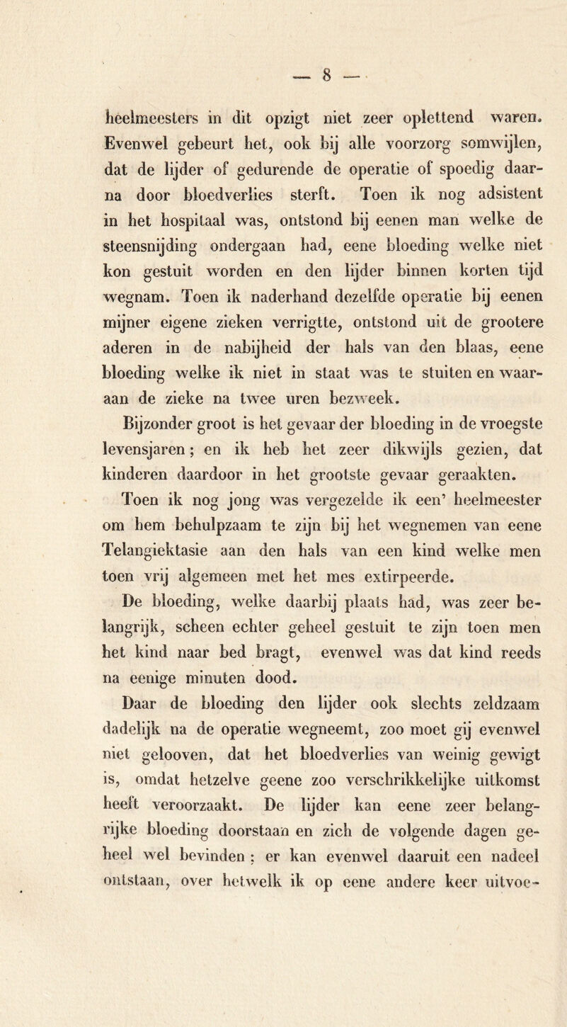 heelmeesters in dit opzigt niet zeer oplettend waren. Evenwel gebeurt het, ook bij alle voorzorg somwijlen, dat de lijder of gedurende de operatie of spoedig daar- na door bloedverlies sterft. Toen ik nog adsistent in het hospitaal was, ontstond bij eenen man welke de steensnijding ondergaan had, eene bloeding welke niet kon gestuit worden en den lijder binnen korten tijd wegnam. Toen ik naderhand dezelfde operatie bij eenen mijner eigene zieken verrigtte, ontstond uit de grootere aderen in de nabijheid der hals van den blaas, eene bloeding welke ik niet in staat was te stuiten en waar- aan de zieke na twee uren bezweek. Bijzonder groot is hei gevaar der bloeding in de vroegste levensjaren; en ik heb het zeer dikwijls gezien, dat kinderen daardoor in het grootste gevaar geraakten. Toen ik nog jong was vergezelde ik een’ heelmeester om hem behulpzaam te zijn bij het wegnemen van eene Telangiektasie aan den hals van een kind welke men toen vrij algemeen met het mes extirpeerde. De bloeding, welke daarbij plaats had, was zeer be- langrijk, scheen echter geheel gestuit te zijn toen men het kind naar bed bragt, evenwel was dat kind reeds na eenige minuten dood. Daar de bloeding den lijder ook slechts zeldzaam dadelijk na de operatie wegneemt, zoo moet gij evenwel niet gelooven, dat het bloedverlies van weinig gewigt is, omdat hetzelve geene zoo verschrikkelijke uitkomst heelt veroorzaakt. De lijder kan eene zeer belang- rijke bloeding doorstaan en zich de volgende dagen ge- heel wel bevinden : er kan evenwel daaruit een nadeel ontstaan, over hetwelk ik op eene andere keer uitvoc-