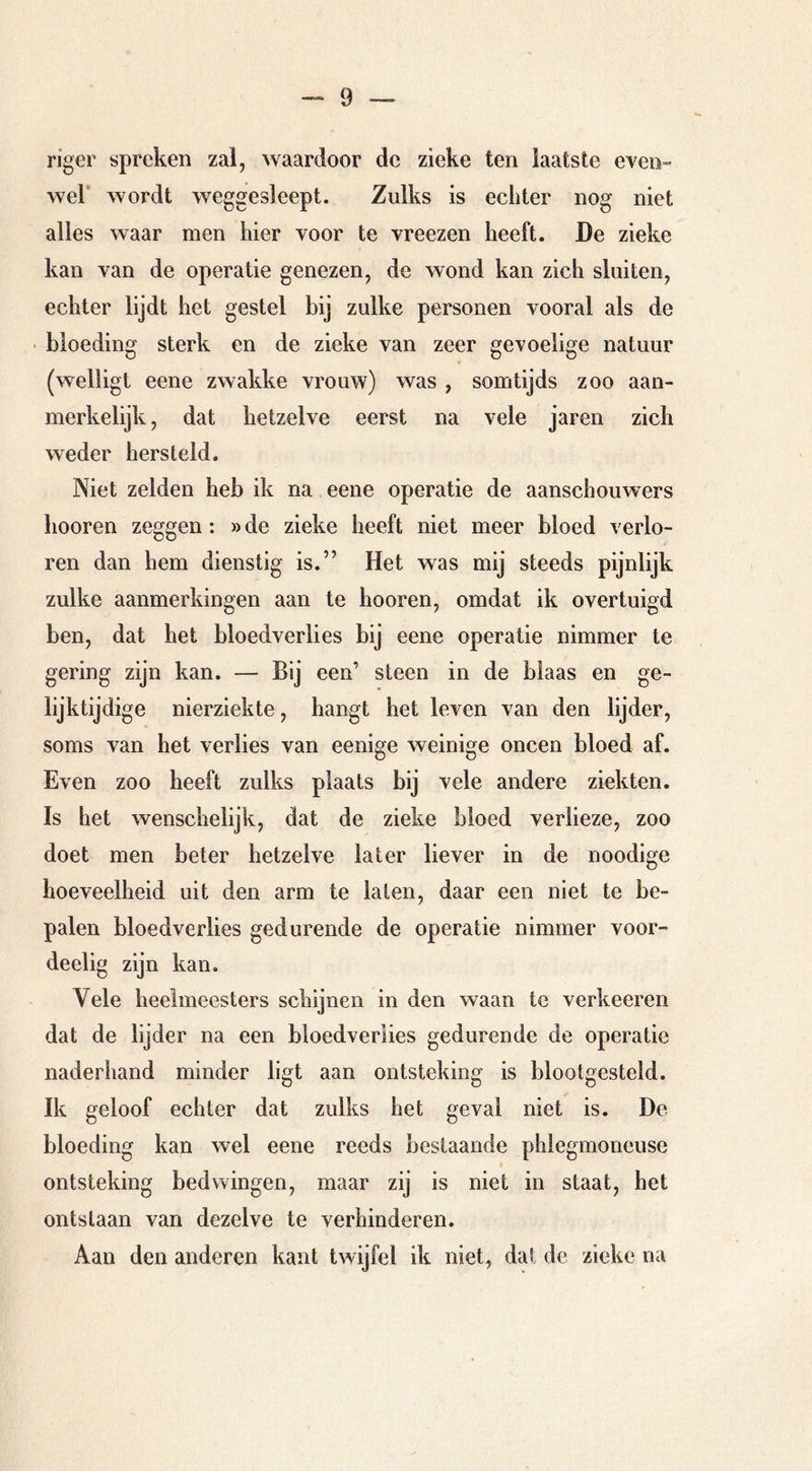riger spreken zal, waardoor de zieke ten laatste even- wel’ wordt weggesleept. Zulks is echter nog niet alles waar men hier voor te vreezen heeft. De zieke kan van de operatie genezen, de wond kan zich sluiten, echter lijdt het gestel bij zulke personen vooral als de • bloeding sterk en de zieke van zeer gevoelige natuur (welligt eene zwakke vrouw) was , somtijds zoo aan- merkelijk, dat hetzelve eerst na vele jaren zich weder hersteld. Niet zelden heb ik na eene operatie de aanschouwers hooren zeggen; »de zieke heeft niet meer bloed verlo- ren dan hem dienstig is.” Het was mij steeds pijnlijk zulke aanmerkingen aan te hooren, omdat ik overtuigd ben, dat het bloedverlies bij eene operatie nimmer te gering zijn kan. — Bij een’ steen in de blaas en ge- lijktijdige nierziekte, hangt het leven van den lijder, soms van het verlies van eenige weinige oneen bloed af. Even zoo heeft zulks plaats bij vele andere ziekten. Is het wenschelijk, dat de zieke bloed verlieze, zoo doet men beter hetzelve later liever in de noodige hoeveelheid uit den arm te laten, daar een niet te be- palen bloedverlies gedurende de operatie nimmer voor- deelig zijn kan. Vele heelmeesters schijnen in den waan te verkeeren dat de lijder na een bloedverlies gedurende de operatie naderhand minder ligt aan ontsteking is blootgesteld. Ik geloof echter dat zulks het geval niet is. De bloeding kan wel eene reeds bestaande phlegmoneuse ontsteking bedwingen, maar zij is niet in staat, het ontslaan van dezelve te verhinderen. Aan den anderen kant twijfel ik niet, dat de zieke na