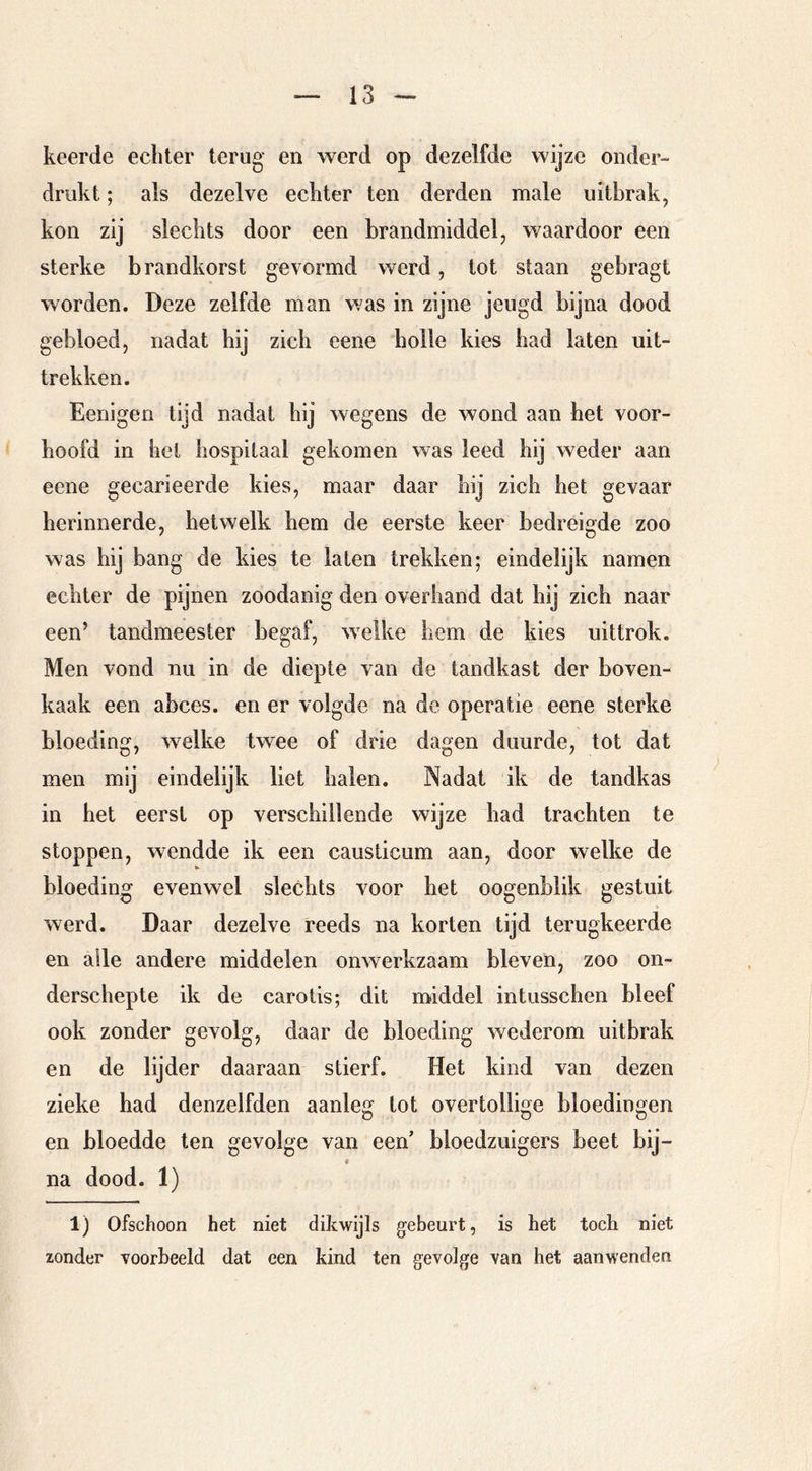 keerde echter terug en werd op dezelfde wijze onder- drukt ; als dezelve echter ten derden male uitbrak, kon zij slechts door een brandmiddel, waardoor een sterke brandkorst gevormd werd, tot staan gebragt worden. Deze zelfde man was in zijne jeugd bijna dood gebloed, nadat hij zich eene holle kies had laten uit- trekken. Eenigen tijd nadat hij wegens de wond aan het voor- hoofd in het hospitaal gekomen was leed hij weder aan eene gecarieerde kies, maar daar bij zich het gevaar herinnerde, hetwelk hem de eerste keer bedreigde zoo was hij bang de kies te laten trekken; eindelijk namen echter de pijnen zoodanig den overhand dat hij zich naar een’ tandmeester begaf, welke hem de kies uittrok. Men vond nu in de diepte van de tandkast der boven- kaak een abces, en er volgde na de operatie eene sterke bloeding, welke twee of drie dagen duurde, tot dat men mij eindelijk liet halen. Nadat ik de tandkas in het eerst op verschillende wijze had trachten te stoppen, wendde ik een causticum aan, door welke de bloeding evenwel slechts voor het oogenblik gestuit werd. Daar dezelve reeds na korten tijd terugkeerde en alle andere middelen onwerkzaam bleven, zoo on- derschepte ik de carotis; dit naiddel intusschen bleef ook zonder gevolg, daar de bloeding wederom uitbrak en de lijder daaraan stierf. Het kind van dezen zieke had denzelfden aanleg tot overtollige bloedingen en bloedde ten gevolge van een’ bloedzuigers beet bij- na dood. 1) 1) Ofschoon het niet dikwijls gebeurt, is het toch niet zonder voorbeeld dat een kind ten gevolge van het aanwenden