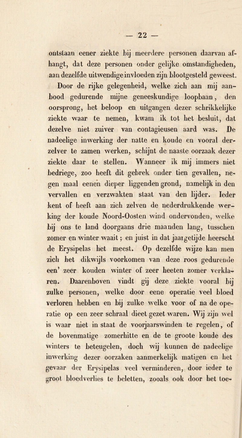 ontslaan eener ziekte bij meerdere personen daarvan af- hangt, dat deze personen onder gelijke omstandigheden, aan dezelfde uitwendige invloeden zijn blootgesteld geweest. Door de rijke gelegenheid, welke zich aan mij aan- bood gedurende mijne geneeskundige loopbaan, den oorsprong, het beloop en uitgangen dezer schrikkelijke ziekte waar te nemen, kwam ik tot het besluit, dat dezelve niet zuiver van contagieusen aard was. De nadeelige inwerking der natte en koude en vooral der- zelver te zamen w^erken, schijnt de naaste oorzaak dezer ziekte daar te stellen. Wanneer ik mij immers niet bedriege, zoo heeft dit gebrek onder tien gevallen, ne- gen maal eene’n dieper liggenden grond, namelijk in den vervallen en verzwakten staat van den lijder. Ieder kent of heeft aan zich zelven de nederdrukkende wer- king der koude Noord-Oosten wind ondervonden, welke bij ons te land doorgaans drie maanden lang, tusschen zomer en winter waait; en juist in dat jaargetijde heerscht de Erysipelas het meest. Op dezelfde wijze kan men zich het dikwijls voorkomen van deze roos gedurende een’ zeer kouden winter of zeer heeten zomer verkla- ren. Daarenboven vindt gij deze ziekte vooral bij zulke personen, welke door eene operatie veel bloed verloren hebben en bij zulke welke voor of na de ope- ratie op een zeer schraal dieet gezet waren. Wij zijn wel is waar niet in staat de voorjaarswinden te regelen, of de bovenmatige zomerhitte en de te groote koude des winters te beteugelen, doch wij kunnen de nadeelige inwerking dezer oorzaken aanmerkelijk matigen en het gevaar der Erysipelas veel verminderen, door ieder te groot bloedverlies te beletten, zooals ook door het toe-