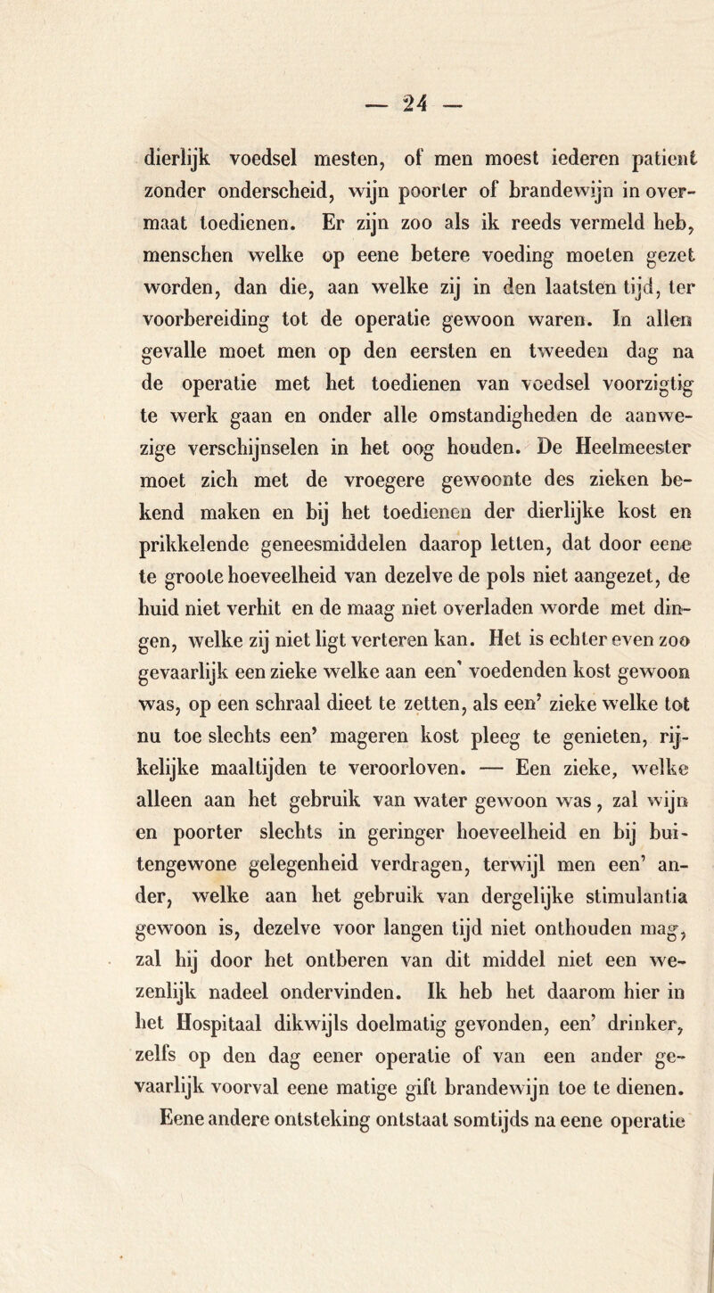 dierlijk voedsel mesten, of men moest lederen patiënt zonder onderscheid, wijn poorter of brandewijn in over- maat toedienen. Er zijn zoo als ik reeds vermeld heb, menschen welke op eene betere voeding moeten gezet worden, dan die, aan welke zij in den laatsten tijd, ter voorbereiding tot de operatie gewoon waren. In allen gevalle moet men op den eersten en tweeden dag na de operatie met het toedienen van voedsel voorzigtig te werk gaan en onder alle omstandigheden de aanwe- zige verschijnselen in het oog houden. De Heelmeester moet zich met de vroegere gewoonte des zieken be- kend maken en bij het toedienen der dierlijke kost en prikkelende geneesmiddelen daarop letten, dat door eene te groote hoeveelheid van dezelve de pols niet aangezet, de huid niet verhit en de maag niet overladen worde met din- gen, welke zij niet ligt verteren kan. Het is echter even zoo gevaarlijk een zieke welke aan een’ voedenden kost gewoon was, op een schraal dieet te zetten, als een’ zieke welke tot nu toe slechts een’ mageren kost pleeg te genieten, rij- kelijke maaltijden te veroorloven, — Een zieke, welke alleen aan het gebruik van water gewoon was, zal wijn en poorter slechts in geringer hoeveelheid en bij bui- tengewone gelegenheid verdragen, terwijl men een’ an- der, welke aan het gebruik van dergelijke stimulantia gewoon is, dezelve voor langen tijd niet onthouden mag, zal hij door het ontberen van dit middel niet een we- zenlijk nadeel ondervinden. Ik heb het daarom hier in het Hospitaal dikwijls doelmatig gevonden, een’ drinker, zelfs op den dag eener operatie of van een ander ge- vaarlijk voorval eene matige gift brandewijn toe te dienen. Eene andere ontsteking ontstaat somtijds na eene operatie