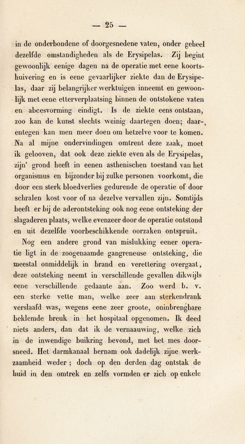 in de onderbondene of doorgesnedene valen, onder geheel dezelfde omstandigheden als de Erysipelas. Zij begint gewoonlijk eenige dagen na de operatie met eene koorts- huivering en is eene gevaarlijker ziekte dan de Erysipe- las, daar zij belangrijker werktuigen inneemt en gewoon- lijk met eene etterverplaatsing binnen de ontstokene vaten en abcesvorming eindigt. Is de ziekte eens ontstaan, zoo kan de kunst slechts weinig daartegen doen; daar-, entegen kan men meer doen om hetzelve voor te komen. Na al mijne ondervindingen omtrent deze zaak, moet ik gelooven, dat ook deze ziekte even als de Erysipelas, zijn’ grond heeft in eenen asthenischen toestand van het Organismus en bijzonder bij zulke personen voorkomt, die door een sterk bloedverlies gedurende de operatie of door schralen kost voor of na dezelve vervallen zijn. Somtijds heeft er bij de aderontsteking ook nog eene ontsteking der slagaderen plaats, welke evenzeer door de operatie ontstond en uit dezelfde voorbeschikkende oorzaken ontspruit. Nog een andere grond van mislukking eener opera- tie ligt in de zoogenaamde gangreneuse ontsteking, die meestal onmiddelijk in brand en verettering overgaat, deze ontsteking neemt in verschillende gevallen dikwijls eene verschillende gedaante aan. Zoo werd b. v. een sterke vette man, welke zeer aan sterkendrank verslaafd was, wegens eene zeer groote, oninbrengbare beklemde breuk in het hospitaal opgenomen. Ik deed niets anders, dan dat ik de vernaauwing, welke zich in de inwendige buikring bevond, met het mes door- sneed. Het darmkanaal hernam ook dadelijk zijne werk- zaamheid weder ; doch op den derden dag ontstak de huid in den omtrek en zelfs vormden er zich op enkele