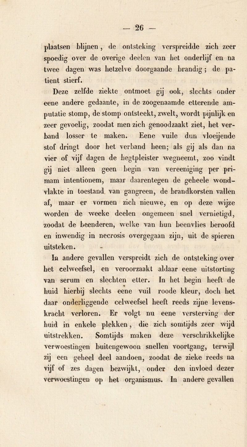 plaatsen blijnen, de ontsteking verspreidde zich zeer spoedig over de overige deeten van het onderlijf en na twee dagen was hetzelve doorgaande brandig ; de pa- tiënt stierf. Deze zelfde ziekte ontmoet gij ook, slechts onder eene andere gedaante, in de zoogenaamde etterende am- putatie stomp, de stomp ontsteekt, zwelt, wordt pijnlijk en zeer gevoelig, zoodat men zich genoodzaakt ziet, het ver- hand losser te maken. Eene vuile dun vloeijende stof dringt door het verhand heen; als gij als dan na vier of vijf dagen de hegtpleister wegneemt, zoo vindt gij niet alleen geen begin van vereeniging per pri- mam intentionem, maar daarentegen de geheele wond- vlakte in toestand, van gangreen, de brandhorsten vallen af, maar er vormen zich nieuwe, en op deze wijze worden de weeke deelen ongemeen snel vernietigd, zoodat de beenderen, welke van hun beenvlies beroofd en inwendig in necrosis overgegaan zijn, uit de spieren uitsteken. ïn andere gevallen verspreidt zich de ontsteking over het celweefsel, en veroorzaakt aldaar eene uitstorting van serum en slechten etter. In het begin heeft de huid hierbij slechts eene vuil roode kleur, doch het daar onderliggende celweefsel heeft reeds zijne levens- kracht verloren. Er volgt nu eene versterving der huid in enkele plekken, die zich somtijds zeer wijd uitstrekken. Somtijds maken deze verschrikkelijke verwoestingen buitengewoon snellen voortgang, terwijl zij een geheel deel aandoen, zoodat de zieke reeds na vijf of zes dagen bezwijkt, onder den invloed dezer verwoestingen op het Organismus. In andere gevallen