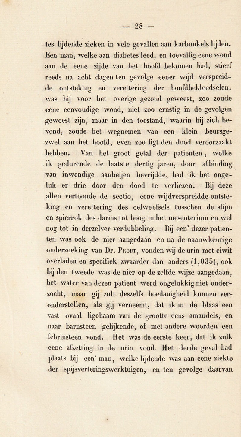 tes lijdende zieken in vele gevallen aan karbunkels lijden. Een man, welke aan diabetes leed, en toevallig eene wond aan de eene zijde van bet hoofd bekomen had, stierf reeds na acht dagen ten gevolge eener wijd verspreid- de ontsteking en verettering der hoofdbekleedselen. was hij voor het overige gezond geweest, zoo zoude eene eenvoudige wond, niet zoo ernstig in de gevolgen geweest zijn, maar in den toestand, waarin hij zich be- vond, zoude het wegnemen van een klein beursge- zwel aan het hoofd, even zoo ligt den dood veroorzaakt hebben. Van het groot getal der patiënten, welke ik gedurende de laatste dertig jaren, door afbinding van inwendige aanbeijen bevrijdde, had ik het pnge- luk er drie door den dood te verliezen. Bij deze allen vertoonde de sectio, eene wijd verspreidde ontste- king en verettering des celweefsels tusschen de slijm en spierrok des darms tot hoog in het mesenterium en wel nog tot in derzelver verdubbeling. Bij een’ dezer patiën- ten was ook de nier aangedaan en na de naauwkeurige onderzoeking van Dr. Proüt, vonden wij de urin met eiwit overladen en specifiek zwaarder dan anders (1,035), ook bij den tweede was de nier op de zelfde wijze aangedaan, het water van dezen patiënt werd ongelukkig niet onder- zocht, maar gij zult deszelfs hoedanigheid kunnen ver- onderstellen, als gij verneemt, dat ik in de blaas een vast ovaal ligchaam van de grootte eens «amandels, en naar barnsteen gelijkende, of met andere woorden een febrinsteen vond. liet was de eerste keer, dat ik zulk eene afzetting in de urin vond Het derde geval had plaats bij een’ man, welke lijdende was aan eene ziekte der spijsverteringswerktuigen, en ten gevolge daarvan