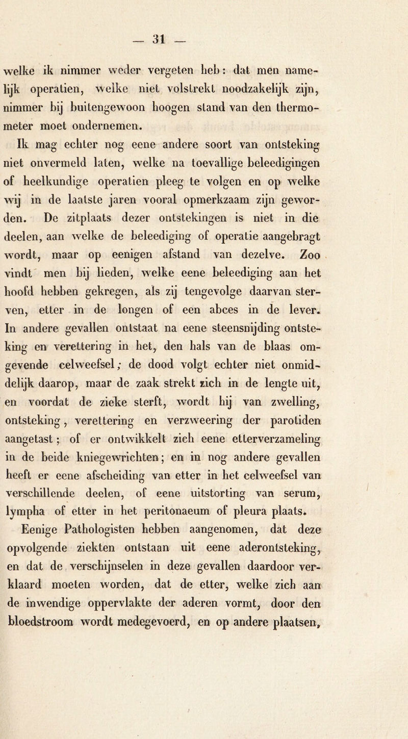 welke ik nimmer weder vergeten heb: dat men name- lijk operatien, welke niet volstrekt noodzakelijk zijn, nimmer bij buitengewoon hoogen stand van den thermo- meter moet ondernemen. Ik mag echter nog eene andere soort van ontsteking niet onvermeld laten, welke na toevallige beleedigingen of heelkundige operatien pleeg te volgen en op welke wij in de laatste jaren vooral opmerkzaam zijn gewor- den. De zitplaats dezer ontstekingen is niet in die deel en, aan welke de beleediging of operatie aangebragt wordt, maar op eenigen afstand van dezelve. Zoo vindt' men bij lieden, welke eene beleediging aan het hoofd hebben gekregen, als zij tengevolge daarvan ster- ven, etter in de longen of een abces in de lever. In andere gevallen ontstaat na eene steensnijding ontste- king en verettering in het, den hals van de blaas om- gevende celweefsel; de dood volgt echter niet onmid- delijk daarop, maar de zaak strekt zich in de lengte uit, en voordat de zieke sterft, wordt hij van zwelling, ontsteking, verettering en verzweering der parotiden aangetast; of er ontwikkelt zich eene etterverzameling in de beide kniegewrichten; en in nog andere gevallen heeft er eene afscheiding van etter in het celweefsel van verschillende deelen, of eene uitstorting van serum, lympha of etter in het peritonaeum of pleura plaats. Eenige Pathologisten hebben aangenomen, dat deze opvolgende ziekten ontstaan uit eene aderontsteking, en dat de verschijnselen in deze gevallen daardoor ver- klaard moeten worden, dat de etter, welke zich aan de inwendige oppervlakte der aderen vormt, door den bloedstroom wordt medegevoerd, en op andere plaatsen.