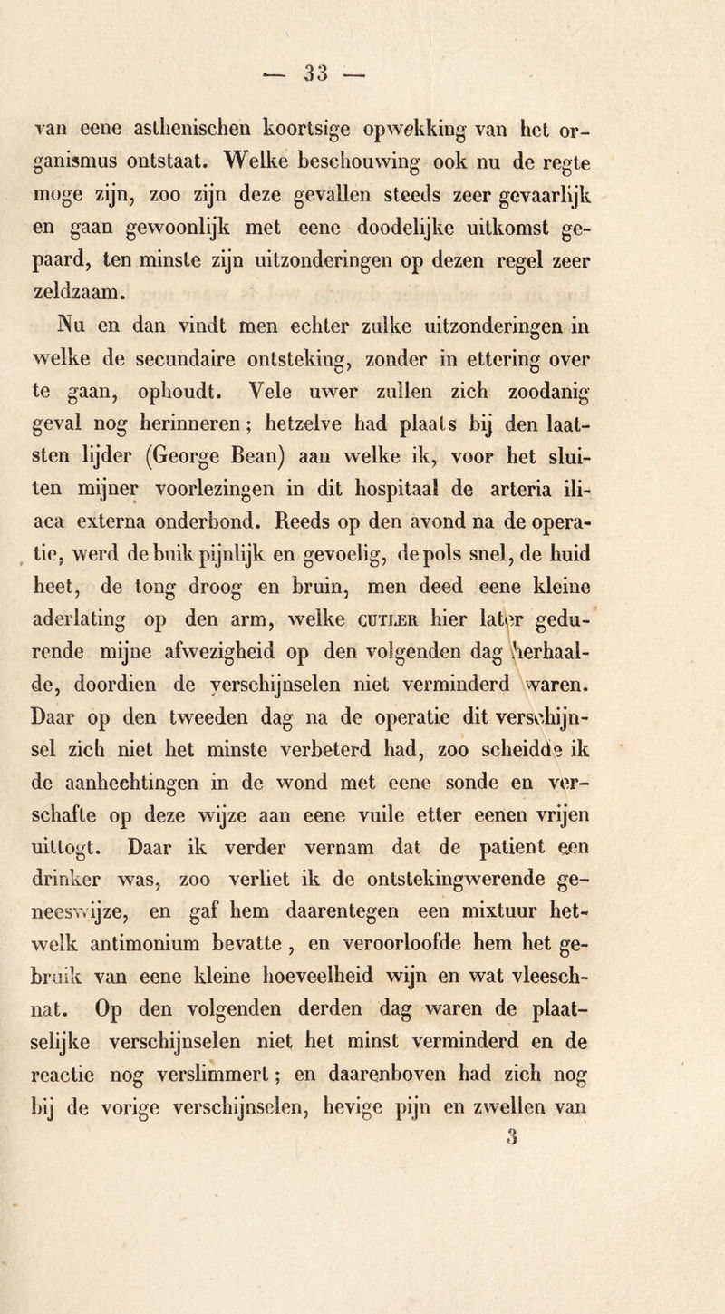 van eene asthenischen koortsige opw^iking van het Or- ganismus ontstaat. Welke beschouwing ook nu de regte moge zijn, zoo zijn deze gevallen steeds zeer gevaarlijk en gaan gewoonlijk met eene doodelijke uitkomst ge- paard, ten minste zijn uitzonderingen op dezen regel zeer zeldzaam. Nu en dan vindt men echter zulke uitzonderingen in welke de secundaire ontsteking, zonder in ettering over te gaan, ophoudt. Vele uwer zullen zich zoodanig geval nog herinneren; hetzelve had plaats bij den laat- sten lijder (George Bean) aan welke ik, voor het slui- ten mijner voorlezingen in dit hospitaal de arteria ili- aca externa onderbond. Reeds op den avond na de opera- tie, werd de buik pijnlijk en gevoelig, de pols snel, de huid heet, de tong droog en bruin, men deed eene kleine aderlating op den arm, welke gutler hier latbr gedu- rende mijne afwezigheid op den volgenden dag herhaal- de, doordien de verschijnselen niet verminderd Waren. Daar op den tweeden dag na de operatie dit verschijn- sel zich niet het minste verbeterd had, zoo scheidde ik de aanhechtingen in de wond met eene sonde en ver- schafte op deze wijze aan eene vuile etter eenen vrijen uittogt. Daar ik verder vernam dat de patiënt een drinker was, zoo verliet ik de ontstekingwerende ge- neeswijze, en gaf hem daarentegen een mixtuur het- welk antimonium bevatte , en veroorloofde hem het ge- bruik van eene kleine hoeveelheid wijn en wat vleesch- nat. Op den volgenden derden dag waren de plaat- selijke verschijnselen niet het minst verminderd en de H, reactie nog verslimmert; en daarenboven had zich nog bij de vorige verschijnselen, hevige pijn en zwellen van 3