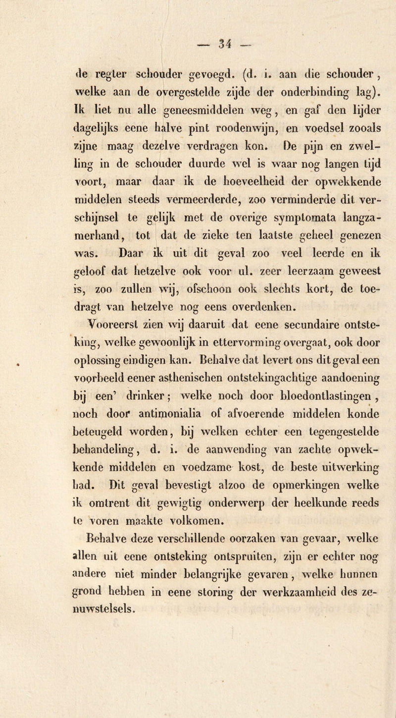 de regier schouder gevoegd, (d. i. aan die schouder , welke aan de overgestelde zijde der onderbinding lag). Ik liet nu alle geneesmiddelen weg, en gaf den lijder dagelijks eene halve pint roodenwijn^ en voedsel zooals zijne maag dezelve verdragen kon. De pijn en zwel- ling in de schouder duurde wel is waar nog langen tijd voort, maar daar ik de hoeveelheid der opwekkende middelen steeds vermeerderde, zoo verminderde dit ver- schijnsel te gelijk met de overige symptomata langza- merhand, tot dat de zieke ten laatste geheel genezen was. Daar ik uit dit geval zoo veel leerde en ik geloof dat hetzelve ook voor ul. zeer leerzaam geweest is, zoo zullen wij, ofschoon ook slechts kort, de toe- dragt van hetzelve nog eens overdenken. Vooreerst zien wij daaruit dat eene secundaire ontste- king, welke gevvoonlijk in ettervorming overgaat, ook door oplossing eindigen kan. Behalve dat levert ons dit geval een voorbeeld eener asthenischen ontstekingachtige aandoening bij een’ drinker; welke noch door bloedontlastingen , * noch door antimonialia of afvoerende middelen konde beteugeld worden, bij welken echter een tegengestelde behandeling, d. i. de aanwending van zachte opwek- kende middelen en voedzame kost, de beste uitwerking had. Dit geval bevestigt alzoo de opmerkingen welke ik omtrent dit gewigtig onderwerp der heelkunde reeds te voren maakte volkomen. Behalve deze verschillende oorzaken van gevaar, w^elke allen uit eene ontsteking ontspruiten, zijn er echter nog andere niet minder belangrijke gevaren, welke hunnen grond hebben in eene storing der werkzaamheid des ze- nuwstelsels.