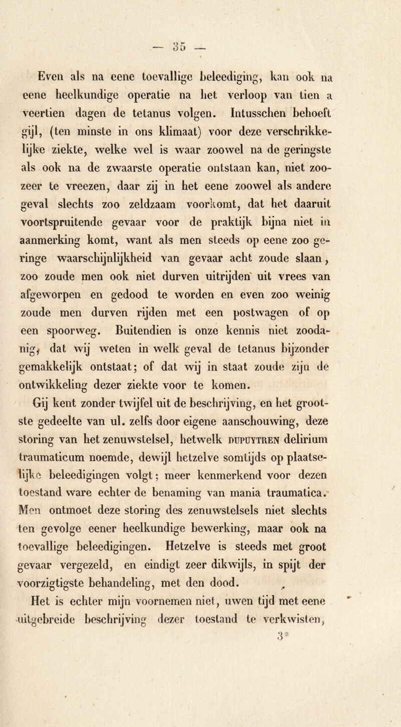Even als na eene toevallige beleediging, kan ook na eene heelkundige operatie na het verloop van tien a veertien dagen de tetanus volgen. Intusschen behoeft gijl, (ten minste in ons klimaat) voor deze verschrikke- lijke ziekte, welke wel is waar zoowel na de geringste als ook na de zwaarste operatie ontstaan kan, niet zoo- zeer te vreezen, daar zij in het eene zoowel als andere geval slechts zoo zeldzaam voorkomt, dat het daaruit voortspruitende gevaar voor de praktijk bijna niet in aanmerking komt, want als men steeds op eene zoo ge- ringe waarschijnlijkheid van gevaar acht zoude slaan, zoo zoude men ook niet durven uitrijden uit vrees van afgeworpen en gedood te worden en even zoo weinig zoude men durven rijden met een postwagen of op een spoorweg. Buitendien is onze kennis niet zooda- nige dat wij weten in welk geval de tetanus bijzonder gemakkelijk ontstaat; of dat wij in staat zoude zijn de ontwikkeling dezer ziekte voor te komen. Gij kent zonder twijfel uit de beschrijving, en het groot- ste gedeelte van ul. zelfs door eigene aanschouwing, deze storing van het zenuwstelsel, hetwelk düpüytren delirium traumaticum noemde, dewijl hetzelve somtijds op plaatse- lijko beleedigingen volgt; meer kenmerkend voor dezen toestand ware echterde benaming van mania traumatica. Men ontmoet deze storing des zenuwstelsels niet slechts ten gevolge eener heelkundige bewerking, maar ook na toevallige beleedigingen. Hetzelve is steeds met groot gevaar vergezeld, en eindigt zeer dikwijls, in spijt der voorzigtigste behandeling, met den dood. Het is echter mijn voornemen niet, uwen tijd met eene iiilgebrcide beschrijving dezer toestand te verkwisten,