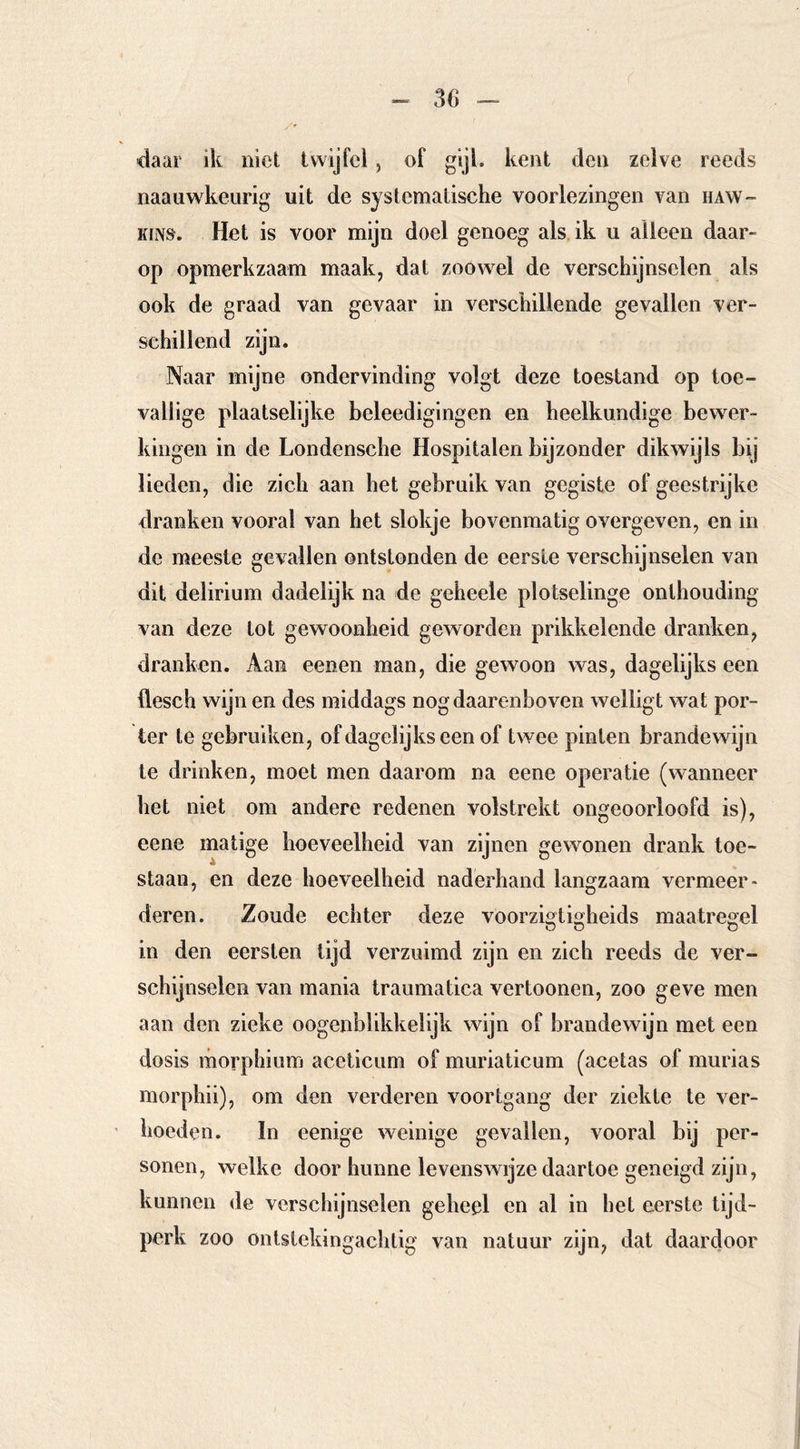 daar ik niet twijfel, of gijl. kent den zelve reeds naauwkeiirig uit de systematische voorlezingen van haw- KiNS. Het is voor mijn doel genoeg als ik u alleen daar- op opmerkzaam maak, dat zoowel de verschijnselen als ook de graad van gevaar in verschillende gevallen ver- schillend zijn. Naar mijne ondervinding volgt deze toestand op toe- vallige plaatselijke beleedigingen en heelkundige bewer- kingen in de Londensche Hospitalen bijzonder dikwijls bij lieden, die zich aan het gebruik van gegiste of geestrijke dranken vooral van het slokje bovenmatig overgeven, en in de meeste gevallen ontstonden de eerste verschijnselen van dit delirium dadelijk na de geheele plotselinge onthouding van deze tot gewoonheid geworden prikkelende dranken, dranken. Aan eenen man, die gewoon was, dagelijks een flesch wijn en des middags nog daarenboven welligt wat por- ter te gebruiken, of dagelijks een of twee pinten brandewijn te drinken, moet men daarom na eene operatie (wanneer het niet om andere redenen volstrekt ongeoorloofd is), eene matige hoeveelheid van zijnen gewonen drank toe- staan, en deze hoeveelheid naderhand langzaam vermeer- deren. Zoude echter deze voorzigtigheids maatregel in den eersten tijd verzuimd zijn en zich reeds de ver- schijnselen van mania traumatica vertonnen, zoo geve men aan den zieke oogenblikkelijk wijn of brandewijn met een dosis morphium aceticum of muriaticum (acetas of murias morphii), om den verderen voortgang der ziekte te ver- hoeden. In eenige weinige gevallen, vooral bij per- sonen, welke door hunne levenswijze daartoe geneigd zijn, kunnen de verschijnselen geheel en al in hel eerste tijd- perk zoo ontslekingaclitig van natuur zijn, dat daardoor