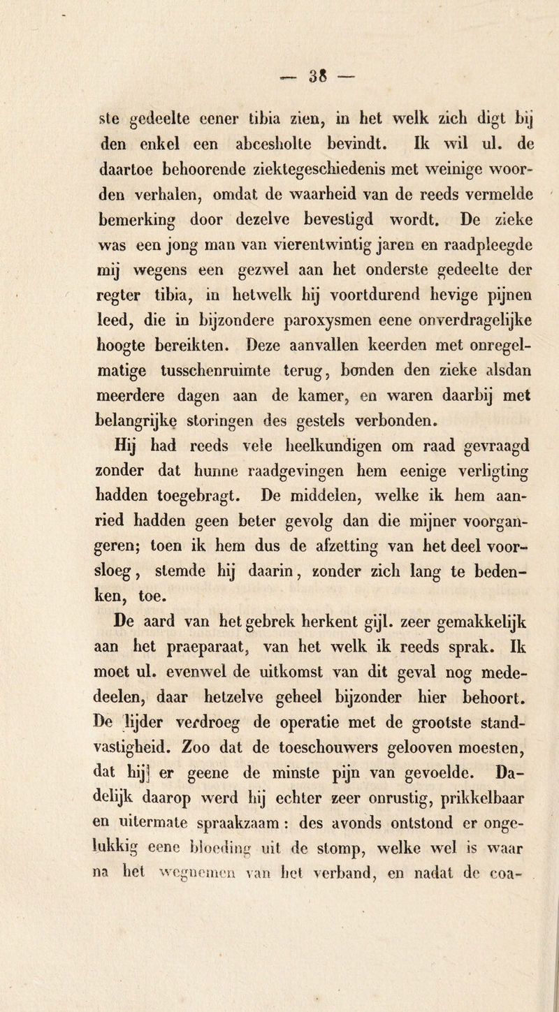 3S — ste gedeelte eener tibia zien, in het welk zich digt bij den enkel een abcesholte bevindt. Ik wil ul. de daartoe beboerende ziektegeschiedenis met weinige woor- den verhalen, omdat de waarheid van de reeds vermelde bemerking door dezelve bevestigd wordt. De zieke was een jong man van vierentwintig jaren en raadpleegde mij wegens een gezwel aan het onderste gedeelte der regter tibia, in hetwelk hij voortdurend hevige pijnen leed, die in bijzondere paroxysmen eene onverdragelijke hoogte bereikten. Deze aanvallen keerden met onregel- matige tusschenruimte terug, bonden den zieke alsdan meerdere dagen aan de kamer, en waren daarbij met belangrijke storingen des gestels verbonden. Hij had reeds vele heelkundigen om raad gevraagd zonder dat hunne raadgevingen hem eenige verligting hadden toegebragt. De middelen, welke ik hem aan- ried hadden geen beter gevolg dan die mijner voorgan- geren; toen ik hem dus de afzetting van het deel voor- sloeg , stemde hij daarin, zonder zich lang te beden- ken, toe. De aard van het gebrek herkent gijl. zeer gemakkelijk aan het praeparaat, van het welk ik reeds sprak. Ik moet ul. evenwel de uitkomst van dit geval nog mede- deelen, daar hetzelve geheel bijzonder hier behoort. De lijder verdroeg de operatie met de grootste stand- vastigheid. Zoo dat de toeschouwers gelooven moesten, dat hij] er geene de minste pijn van gevoelde. Da- delijk daarop werd hij echter zeer onrustig, prikkelbaar en uitermate spraakzaam; des avonds ontstond er onge- lukkig eene bloeding uit de stomp, welke wel is waar na het wegnejnen van het verband, en nadat de coa-