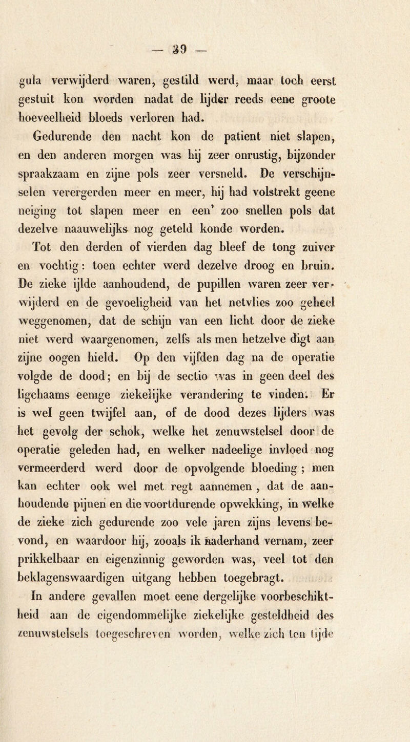 guia verwijderd waren, gestild werd, maar toch eerst gestuit kon wurden nadat de lijder reeds eene groote hoeveelheid bloeds verloren had. Gedurende den nacht kon de patiënt niet slapen, en den anderen morgen was hij zeer onrustig, bijzonder spraakzaam en zijne pols zeer versneld. De verschijn- selen verergerden meer en meer, hij had volstrekt geene neiging tot slapen meer en een’ zoo snellen pols dat dezelve naauwelijks nog geteld konde worden. Tot den derden of vierden dag bleef de tong zuiver en vochtig; toen echter werd dezelve droog en bruin. De zieke ijlde aanhoudend, de pupillen waren zeer ver- wijderd en de gevoeligheid van het netvlies zoo geheel weggenomen, dat de schijn van een licht door de zieke niet werd waargenomen, zelfs als men hetzelve digt aan zijne oogen hield. Op den vijfden dag na de operatie volgde de dood; en bij de sectio was in geen deel des ligchaams eemge ziekelijke verandering te vinden; Er is wel geen twijfel aan, of de dood dezes lijders was het gevolg der schok, welke het zenuwstelsel door de operatie geleden had, en welker nadeelige invloed nog vermeerderd werd door de opvolgende bloeding ; men kan echter ook wel met regt aannémen , dat de aan- houdende pijneii en die voortdurende opwekking, in welke de zieke zich gedurende zoo vele jaren zijns levens be- vond, en waardoor hij, zooals ik naderhand vernam, zeer prikkelbaar en eigenzinnig geworden was, veel tot den beklagenswaardigen uitgang hebben toegebragt. in andere gevallen moet eene dergelijke voorbeschikt- heid aan de cigendommélijke ziekelijke gesteldheid des zenuwstelsels toegeschreven worden, welke zich ten tijde