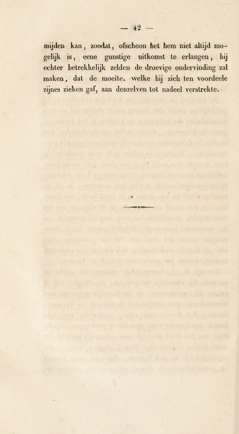 4*2 - mijden kan, zoodat, ofschoon het hem niet altijd mo- gelijk is, eene gunstige uitkomst te erlangen, hij echter betrekkelijk zelden de droevige ondervinding zal maken, dat de moeite, welke hij zich ten voordeele zijnes zieken gaf, aan denzelven tot nadeel verstrekte.