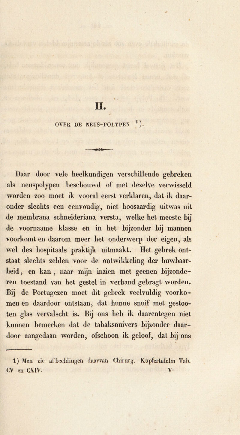 OVER DE NEUS-POLYPEN *). Daar door vele heelkundigen verschillende gebreken als neuspolypen beschouwd of met dezelve verwisseld worden zoo moet ik vooral eerst verklaren, dat ik daar- onder slechts een eenvoudig, niet boosaardig uitwas uit de membrana schneideriana versta, welke het meeste bij de voornaame klasse en in het bijzonder bij mannen voorkomt en daarom meer het onderwerp der eigen, als wel des hospitaals praktijk uitmaakt. Het gebrek ont- staat slechts zelden voor de ontwikkeling der huwbaar- heid , en kan , naar mijn inzien met geenen bijzonde- ren toestand van het gestel in verband gebragt worden. Bij de Portugezen moet dit gebrek veelvuldig voorko- men en daardoor ontstaan, dat hunne snuif met gestoo- ten glas vervalscht is. Bij ons heb ik daarentegen niet kunnen bemerken dat de tabaksnuivers bijzonder daar- door aangedaan worden, ofschoon ik geloof, dal bij ons 1) Men zie afbeeldingen daarvan Chirurg. Kupfertafelm Tab. CV en CXIV. V*
