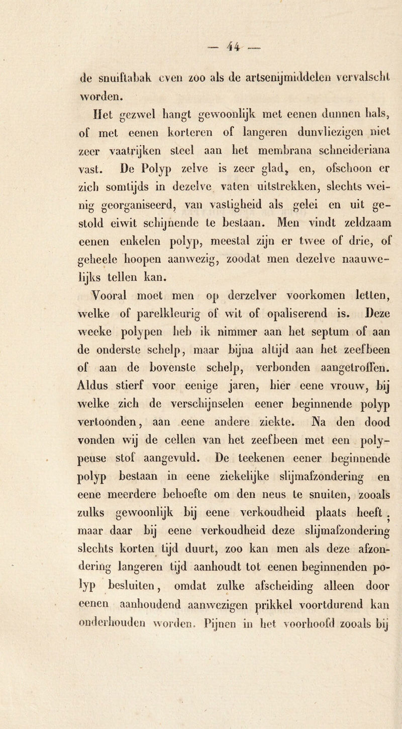 de snuiftabak even zoo als de artsenijmiddelen vcrvalsclil worden. liet gezwel hangt gewoonlijk met eenen dunnen hals, of met eenen korteren of längeren dunvliezigen niet zeer vaatrijken steel aan het membrana schneideriana vast. De Polyp zelve is zeer glad^ en, ofschoon er zich somtijds in dezelve vaten uitstrekken, slechts wei- nig georganiseerd, van vastigheid als gelei en uit ge- stold eiwit schijnende te bestaan. Men vindt zeldzaam eenen enkelen polyp, meestal zijn er twee of drie, of geheele hoopen aanwezig, zoodat men dezelve naauwe- lijks teilen kan. Vooral moet men op derzelver voorkomen letten, welke of parelkleurig of wit of opaliserend is. Deze wecke polypen heb ik nimmer aan het septum of aan de onderste schelp, maar bijna altijd aan het zeefbeen of aan de bovenste schelp, verbonden aangetroffen. Aldus stierf voor eenige jaren, hier eene vrouw, bij welke zich de verschijnselen eener beginnende polyp vertoonden, aan eene andere ziekte. Na den dood vonden wij de cellen van het zeefbeen met een poly- peuse stof aangevuld. De teekenen eener beginnende polyp bestaan in eene ziekelijke slijmafzondering en eene meerdere behoefte om den neus te snuiten, zooals zulks gewoonlijk bij eene verkoudheid plaats heeft . maar daar bij eene verkoudheid deze slijmafzondering slechts korten tijd duurt, zoo kan men als deze afzon- dering längeren tijd aanhoudt tot eenen beginnenden po- lyp besluiten, omdat zulke afscheiding alleen door eenen aanhoudend aanwezigen prikkel voortdurend kan onderhouden worden. Pijnen in het voorhoofd zooals bij