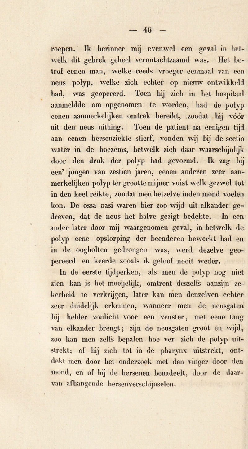 roepen. Ik herinner mij evenwel een geval in het- welk dit gebrek geheel verontachtzaamd was. Het be- trof eenen man, welke reeds vroeger eenmaal van een neus polyp, welke zich echter op nieuw ontwikkeld had, was geopererd. Toen hij zich in het hospitaal aanmeldde om opgenomen te worden, had de polyp eenen aanmerk elijken om trek bereikt, .zoodat hij voor uit den neus uithing. Toen de patiënt na eenigen tijd aan eenen hersenziekte stierf, vonden wij bij de sectio water in de boezems, hetwelk zich daar waarschijnlijk door den druk der polyp had gevormd. Ik zag bij een’ jongen van zestien jaren, eenen anderen zeer aan- merkelijken polyp ter grootte mijner vuist welk gezwel tot in den keel reikte, zoodat men hetzelve inden mond voelen kon. De ossa nasi waren hier zoo wijd uit elkander ge- dreven, dat de neus het halve gezigt bedekte. In een ander later door mij waargenomen geval, in hetwelk de polyp eene opslorping der beenderen bewerkt had en in de oogholten gedrongen was, werd dezelve geo- pereerd en keerde zooals ik geloof nooit weder. In de eerste tijdperken, als men de polyp nog niet zien kan is bet moeijelijk, omtrent deszelfs aanzijn ze- kerheid te verkrijgen, later kan men denzelven echter zeer duidelijk erkennen, wanneer men de neusgaten bij helder zonlicht voor een venster, met eene tang van elkander brengt; zijn de neusgaten groot en wijd, zoo kan men zelfs bepalen hoe ver zich de polyp uit- strekt; of hij zich tot in de pharynx uitstrekt, ont- dekt men door het onderzoek met den vinger door den mond, en of hij de hersenen benadeelt, door de daar- van afhangende hersenverschijnselen.
