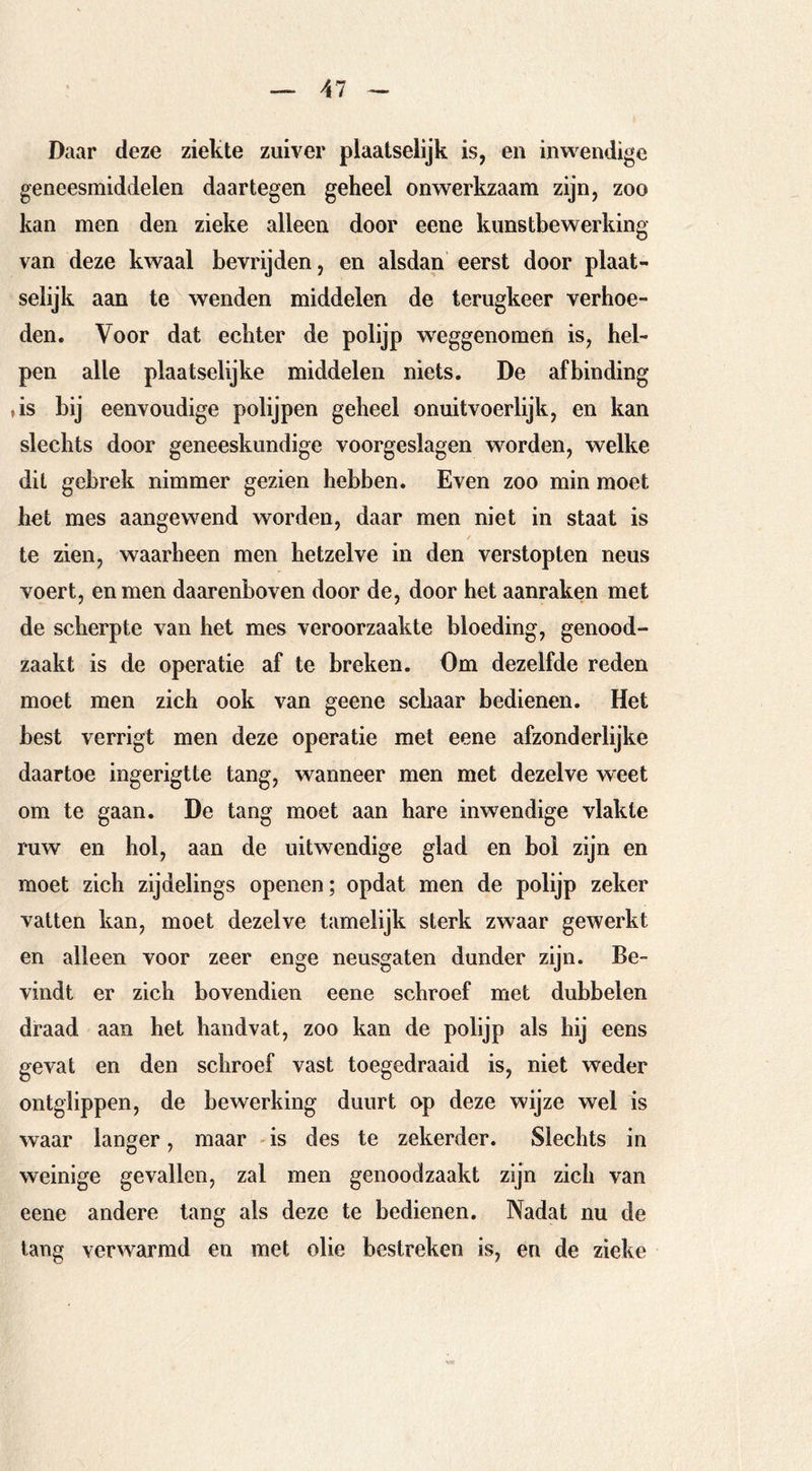 Daar deze ziekte zuiver plaatselijk is, en inwendige geneesmiddelen daartegen geheel onwerkzaam zijn, zoo kan men den zieke alleen door eene kunstbewerking van deze kwaal bevrijden, en alsdan eerst door plaat- selijk aan te wenden middelen de terugkeer verhoe- den. Voor dat echter de polijp weggenomen is, hel- pen alle plaatselijke middelen niets. De afbinding ,is bij eenvoudige polijpen geheel onuitvoerlijk, en kan slechts door geneeskundige voorgeslagen worden, welke dit gebrek nimmer gezien hebben. Even zoo min moet het mes aangewend worden, daar men niet in staat is te zien, waarheen men hetzelve in den verstopten neus voert, en men daarenboven door de, door het aanraken met de scherpte van het mes veroorzaakte bloeding, genood- zaakt is de operatie af te breken. Om dezelfde reden moet men zich ook van geene schaar bedienen. Het best verrigt men deze operatie met eene afzonderlijke daartoe ingerigtte tang, wanneer men met dezelve weet om te gaan. De tang moet aan hare inwendige vlakte ruw en hol, aan de uitwendige glad en bol zijn en moet zich zijdelings openen; opdat men de polijp zeker vatten kan, moet dezelve tamelijk sterk zwaar gewerkt en alleen voor zeer enge neusgaten dunder zijn. Be- vindt er zich bovendien eene schroef met dubbelen draad aan het handvat, zoo kan de polijp als hij eens gevat en den schroef vast toegedraaid is, niet weder ontglippen, de bewerking duurt op deze wijze wel is waar langer, maar is des te zekerder. Slechts in weinige gevallen, zal men genoodzaakt zijn zich van eene andere lang als deze te bedienen. Nadat nu de lang verwarmd en met olie bestreken is, en de zieke