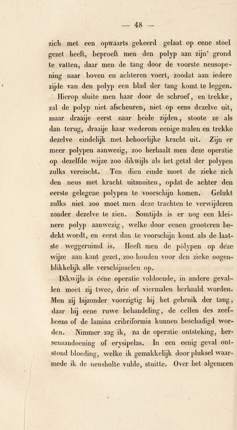 zich met een opwaarts gekeerd gelaat op eene stoel gezet heeft, beproeft men den polyp aan zijn’ grond te vatten, daar men de tang door de voorste neusope- ning naar boven en achteren voert, zoodat aan iedere zijde van den polyp een blad der tang komt te leggen. Hierop sluite men haar door de schroef, en trekke, zal de polyp niet afscheuren, niet op eens dezelve uit, maar draaije eerst naar beide zijden, stoote ze als dan terug, draaije haar wederom eenige malen en trekke dezelve eindelijk met behoorlijke kracht uit. Zijn er meer polypen aanwezig, zoo herhaalt men deze operatie op dezelfde wijze zoo dikwijls als het getal der polypen zulks vereischt. Ten dien einde moet de zieke zich den neus met kracht uitsnuiten, opdat de achter den eerste gelegene polypen te voorschijn komen. Gelakt zulks niet zoo moet men deze trachten te verwijderen zonder dezelve te zien. Somtijds is er nog een klei- nere polyp aanwezig, welke door eenen grooteren be- dekt wordt, en eerst dan te voorschijn komt als de laat- ste weggeruimd is. Heeft men de polypen op déze wijze aan kant gezet, zoo houden voor den zieke oogen- blikkelijk alle verschijnselen op. Dikwijls is ééne operatie voldoende, in andere geval- len moet zij twee, drie of viermalen herhaald worden. Men zij bijzonder voorzigtig bij het gebruik der tang, daar bij eene ruwe behandeling, de cellen des zeel- beens of de lamina cribriformia kunnen beschadigd wor- den. Nimmer zag ik, na de operatie ontsteking, her- senaandoening of erysipelas. In een eenig geval ont- stond bloeding, welke ik gemakkelijk door pluksel waar- mede ik de neusholte vulde, stuitte. Over het algemeen