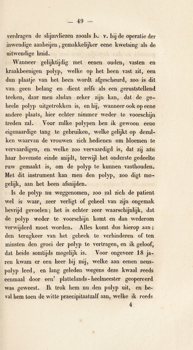 yerdragen de slijmvliezen zooals b. v. bij de operatie der inwendige aanbeijen, gemakkelijker eene kwetsing als de uitwendige huid. Wanneer gelijktijdig met eenen ouden, vasten en kraakbeenigen polyp, welke op het been vast zit, een dun plaatje van het been wordt afgescheurd, zoo is dit van geen belang en dient zelfs als een geruststellend teeken, daar men alsdan zeker zijn kan, dat de ge- heele polyp uitgetrokken is, en hij, wanneer ook op eene andere plaats, hier echter nimmer* weder te voorschijn treden zal. Voor zulke polypen ben ik gewoon eene eigenaardige tang te gebruiken, welke gelijkt op dezul- ken waarvan de vrouwen zich bedienen om bloemen te vervaardigen, en welke zoo vervaardigd is, dat zij aäri haar bovenste einde snijdt, terwijl het onderste gedeelte ruw gemaakt is, om de polyp te kunnen vasthouden. Met dit instrument kan men den polyp, zoo digt mo- gelijk, aan het been afsnijden. Is de polyp nu weggenomen, zoo zal zich de patiënt wel is waar, zeer verligt of geheel van zijn ongemak bevrijd gevoelen; het is echter zeer waarschijnlijk, dat de polyp weder te voorschijn komt en dan wederom verwijderd moet worden. Alles komt dus hierop aan; den terugkeer van het gebrek te verhinderen of ten minsten den groei der polyp te vertragen, en ik geloof, dat beide somtijds mogelijk is. Voor ongeveer 18 ja- ren kwam er een heer bij mij, welke aan eenen neus- polyp leed, en lang geleden wegens deze kwaal reeds eenmaal door een’ plattelands - heelmeester geopereerd was geweest. Ik trok hem nu den polyp uit, en be- val hem toen de witte praecipitaatzalf aan, welke ik reeds 4