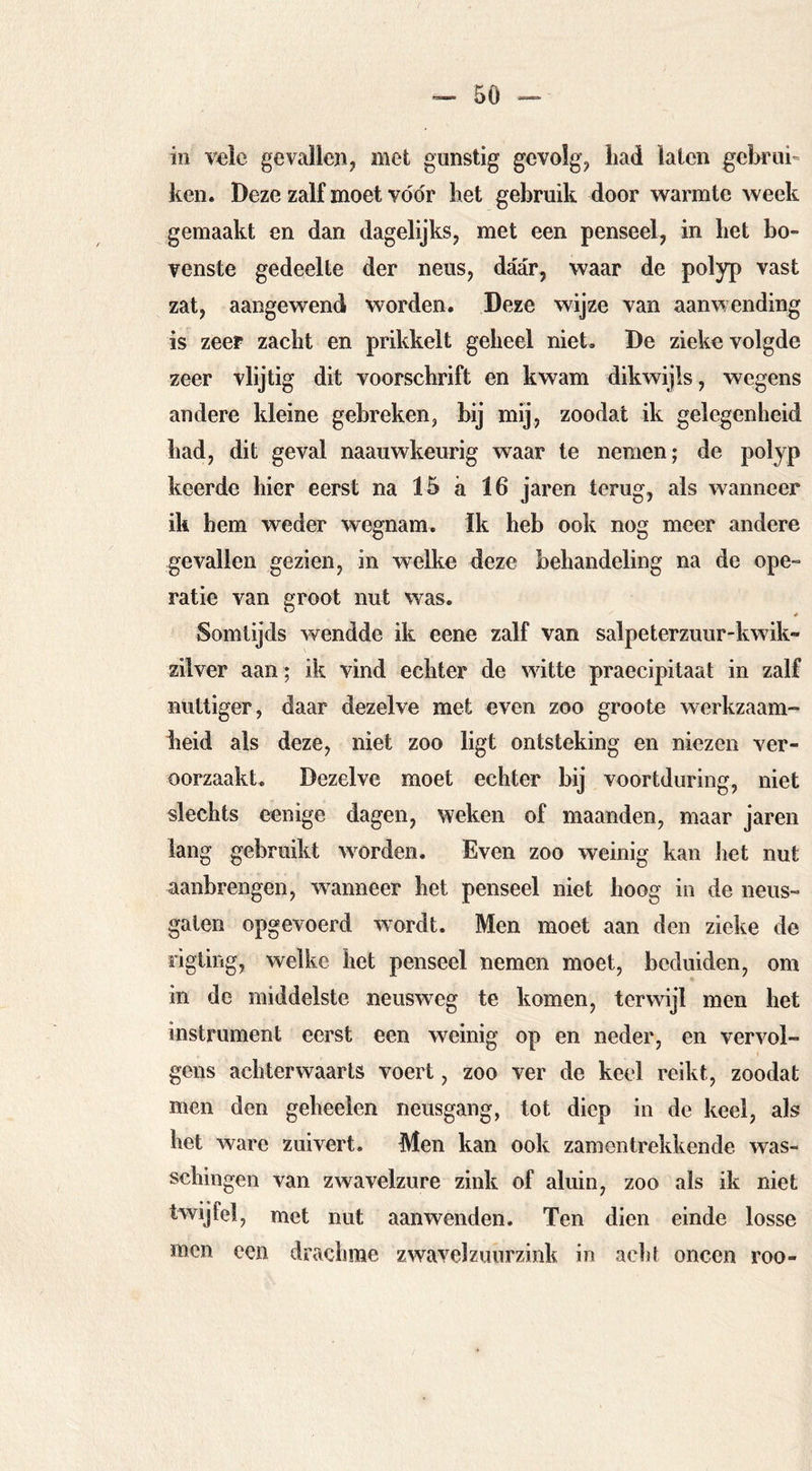 5ö ~ in vele gevallen, met gunstig gevolg, liad laten gebrui- ken. Deze zalf moet vóór bet gebruik door warmte week gemaakt en dan dagelijks, met een penseel, in bet bo- venste gedeelte der neus, daar, waar de polyp vast zat, aangewend worden. Deze wijze van aanwending is zeer zacbt en prikkelt gebeel niet. De zieke volgde zeer vlijtig dit voorschrift en kwam dikwijls, wegens andere kleine gebreken, bij mij, zoodat ik gelegenheid bad, dit geval naaiiwkeurig waar te nemen; de polyp keerde bier eerst na 15 a 16 jaren terug, als wanneer ik hem weder wegnam. Ik heb ook nog meer andere gevallen gezien, in welke deze behandeling na de ope- ratie van eroot nut was. Somtijds wendde ik eene zalf van salpeterzuur-kwik- ziiver aan ; ik vind echter de witte praecipitaat in zalf nuttiger, daar dezelve met even zoo groote werkzaam- heid als deze, niet zoo ligt ontsteking en niezen ver- oorzaakt. Dezelve moet echter bij voortduring, niet slechts eenige dagen, weken of maanden, maar jaren lang gebruikt woorden. Even zoo weinig kan het nut aanbrengen, waanneer het penseel niet hoog in de neus- gaten opgevoerd wordt. Men moet aan den zieke de rigting, welke het penseel nemen moet, beduiden, om in de middelste neusweg te komen, terwijl men het instrument eerst een weinig op en neder, en vervol- gens achterwaarts voert, zoo ver de keel reikt, zoodat men den geheelen neusgang, tot diep in de keel, als het ware zuivert. Men kan ook zamentrekkende was- schingen van zwavelzure zink of aluin, zoo als ik niet twijfel, met nut aanwenden. Ten dien einde losse men een drachme zwavelzuurzink in aelit oneen roo-