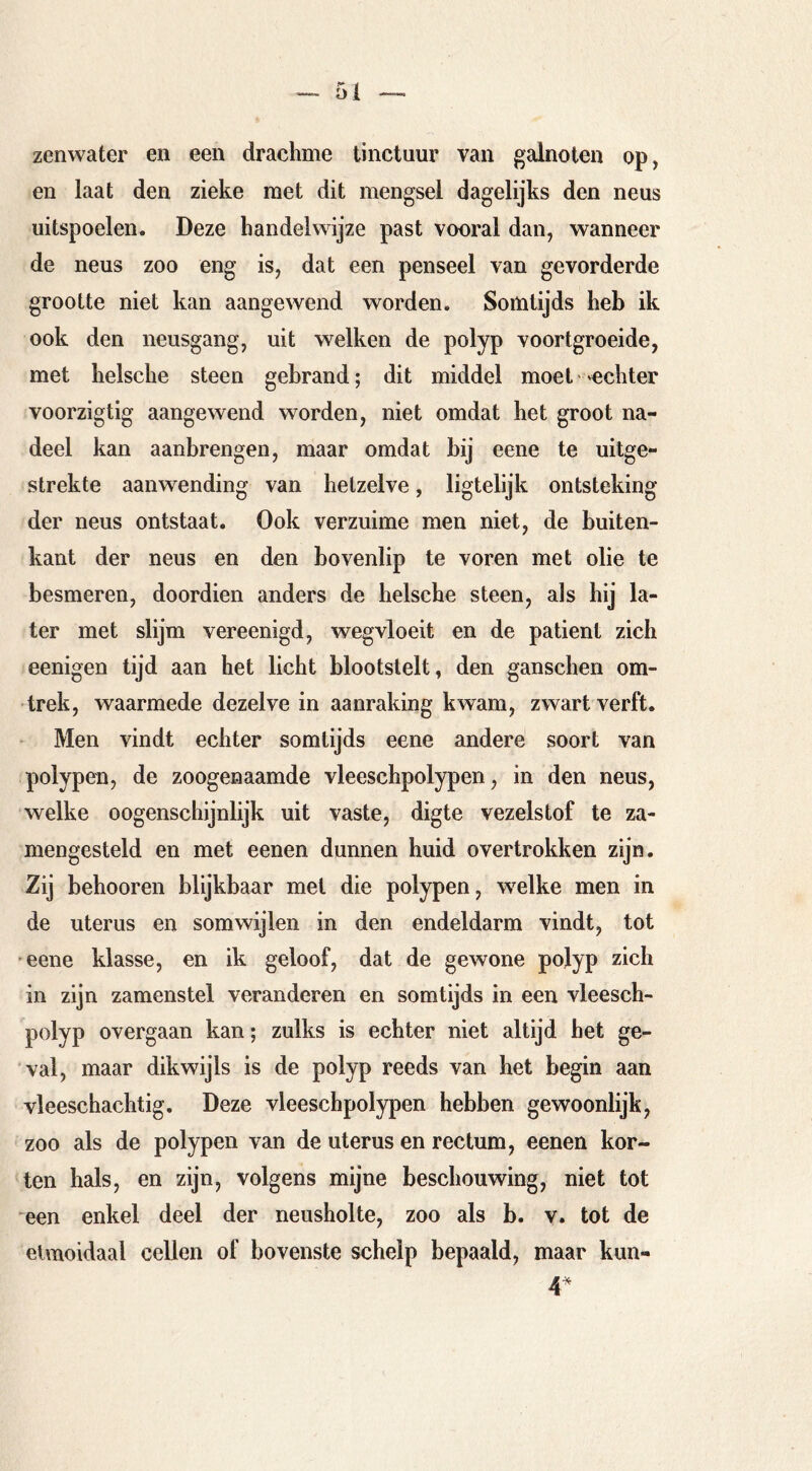 zenwater en een drachme tinctuur van galnoten op, en laat den zieke met dit mengsel dagelijks den neus uitspoelen. Deze handelwijze past vooral dan, wanneer de neus zoo eng is, dat een penseel van gevorderde grootte niet kan aangewend worden. Somtijds heb ik ook den neusgang, uit welken de polyp voortgroeide, met heische steen gebrand; dit middel moet 'echter voorzigtig aangewend worden, niet omdat het groot na- deel kan aanbrengen, maar omdat bij eene te uitge- strekte aanwending van hetzelve, ligtelijk ontsteking der neus ontstaat. Ook verzuime men niet, de buiten- kant der neus en den bovenlip te voren met olie te besmeren, doordien anders de heische steen, als hij la- ter met slijm vereenigd, wegvloeit en de patiënt zich eenigen tijd aan het licht blootstelt, den ganschen om- trek, waarmede dezelve in aanraking kwam, zwart verft. Men vindt echter somtijds eene andere soort van polypen, de zoogenaamde vleeschpolypen, in den neus, welke oogenschijnlijk uit vaste, digte vezelstof te za- mengesteld en met eenen dunnen huid overtrokken zijn. Zij behooren blijkbaar met die polypen, welke men in de uterus en somwijlen in den endeldarm vindt, tot eene klasse, en ik geloof, dat de gewone polyp zich in zijn zamenstel veranderen en somtijds in een vleesch- polyp overgaan kan; zulks is echter niet altijd het ge- val, maar dikwijls is de polyp reeds van het begin aan vleeschachtig. Deze vleeschpolypen hebben gewoonlijk, zoo als de polypen van de uterus en rectum, eenen kor- ten hals, en zijn, volgens mijne beschouwing, niet tot een enkel deel der neusholte, zoo als b. v. tot de eUnoidaal cellen of bovenste schelp bepaald, maar kun- 4^