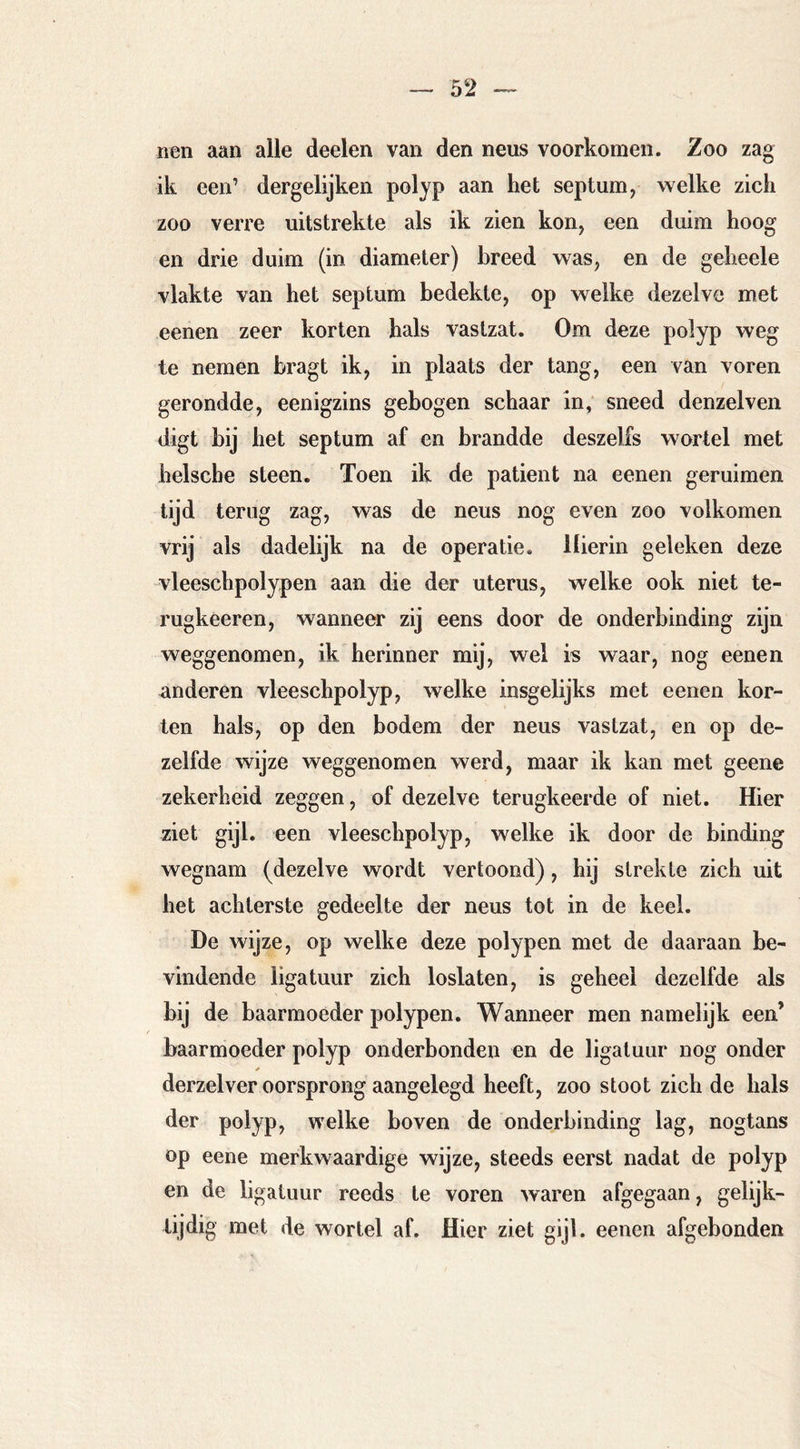 iien aan alle deelen van den neus voorkomen. Zoo zag ik een’ dergelijken polyp aan het septum, welke zich zoo verre uitstrekte als ik zien kon, een duim hoog en drie duim (in diameter) breed was, en de geheele vlakte van het septum bedekte, op welke dezelve met eenen zeer korten hals vastzat. Om deze polyp weg te nemen hragt ik, in plaats der tang, een van voren gerondde, eenigzins gebogen schaar in, sneed denzelven digt bij het septum af en brandde deszelfs wortel met helscbe steen. Toen ik de patiënt na eenen geruimen lijd terug zag, was de neus nog even zoo volkomen vrij als dadelijk na de operatie. Hierin geleken deze vleeschpolypen aan die der uterus, welke ook niet te- rugkèeren, wanneer zij eens door de onderbinding zijn weggenomen, ik herinner mij, wel is waar, nog eenen anderen vleeschpolyp, welke insgelijks met eenen kor- ten hals, op den bodem der neus vastzat, en op de- zelfde wijze weggenomen werd, maar ik kan met geene zekerheid zeggen, of dezelve terugkeerde of niet. Hier ziet gijl. een vleeschpolyp, welke ik door de binding wegnam (dezelve wordt vertoond), hij strekte zich uit het achterste gedeelte der neus tot in de keel. De wijze, op welke deze polypen met de daaraan be- vindende ligatuur zich loslaten, is geheel dezelfde als bij de baarmoeder polypen. Wanneer men namelijk een’ baarmoeder polyp onderhonden en de ligatuur nog onder derzelver oorsprong aangelegd heeft, zoo stoot zich de hals der polyp, welke boven de onderbinding lag, nogtans op eene merkwaardige wijze, steeds eerst nadat de polyp en de ligatuur reeds te voren waren afgegaan, gelijk- tijdig met de wortel af. Hier ziet gijl. eenen afgebonden