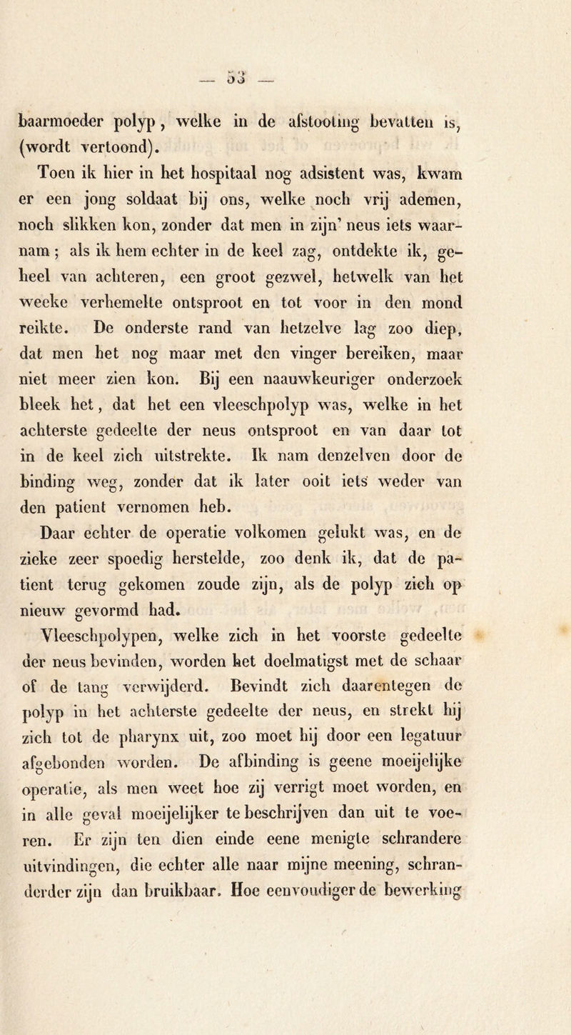 baarmoeder polyp, welke in de afstonliiig bevatten is, (wordt vertoond). Toen ik hier in het hospitaal nog adsistent was, kwam er een jong soldaat bij ons, welke noch vrij ademen, noch slikken kon, zonder dat men in zijn’ neus iets waar- nam ; als ik hem echter in de keel zag, ontdekte ik, ge^ heel van achteren, een groot gezwel, hetwelk van het weeke verhemelte ontsproot en tot voor in den mond reikte. De onderste rand van hetzelve lag zoo diep, dat men het nog maar met den vinger bereiken, maar niet meer zien kon. Bij een naauwkeuriger onderzoek bleek het, dat het een vleeschpolyp was, welke in het achterste gedeelte der neus ontsproot en van daar lot in de keel zich uitstrekte. Ik nam denzelven door de binding weg, zonder dat ik later ooit iets weder van den patiënt vernomen heb. Daar echter de operatie volkomen gelukt was, en de zieke zeer spoedig herstelde, zoo denk ik, dat de pa- tiënt terug gekomen zoude zijn, als de polyp zich op nieuw gevormd had. Vleeschpolypen, welke zich in het voorste gedeelte der neus bevinden, worden het doelmatigst met de schaar of de tang verwijderd. Bevindt zich daarentegen de polyp in het achterste gedeelte der neus, en strekt hij zich tot de pharynx uit, zoo moet hij door een legatuur afgebonden worden. De afbinding is geene moeijelijke operatie, als men weet hoe zij verrigt moet worden, en in alle geval moeijelijker te beschrijven dan uit te voe- ren. Er zijn ten dien einde eene menigte schrandere uitvindingen, die echter alle naar mijne meening, schran- derder zijn dan bruikbaar. Hoe eenvoudiger de bew^erking