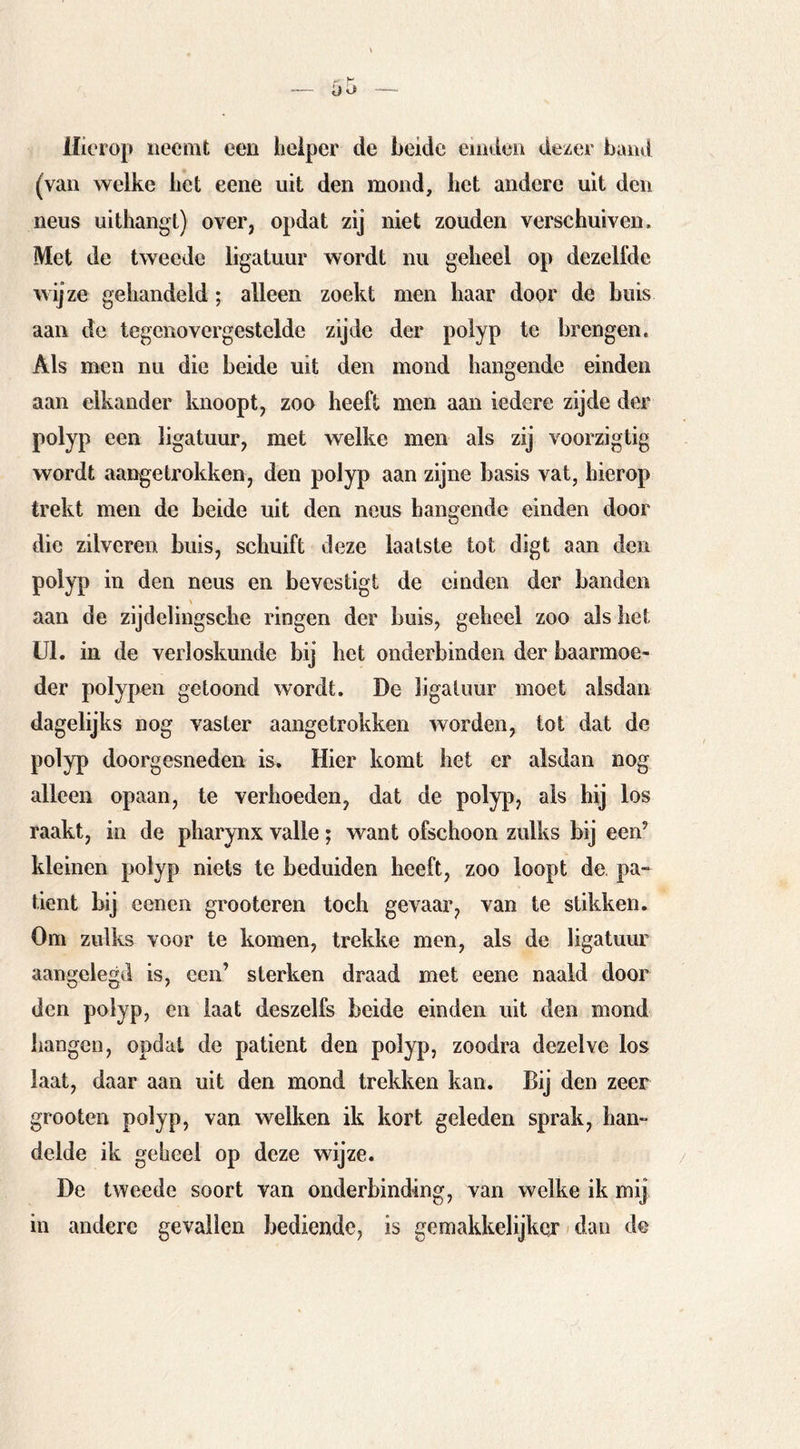 Hierop neemt een helper de heide einden dezer hand (van welke liet eene uit den mond, het andere uit den neus uithangt) over, opdat zij niet zouden verschuiven. Met de tweede ligatuur wordt nu geheel op dezelfde wijze gehandeld; alleen zoekt men haar door de buis aan de tegenovergestelde zijde der poiyp te brengen. Als men nu die heide uit den mond hangende einden aan elkander knoopt, zoo heeft men aan iedere zijde der poiyp een ligatuur, met welke men als zij voorzigtig wordt aangetrokkén, den poiyp aan zijne basis vat, hierop trekt men de beide uit den neus hangende einden door die zilveren buis, schuift deze laatste tot digt aan den poiyp in den neus en bevestigt de einden der banden aan de zijdelingsche ringen der buis, geheel zoo als het Ul. in de verloskunde bij het onderbinden der baarmoe- der polypen getoond wordt. De ligatuur moet alsdan dagelijks nog vaster aangetrokken worden, tot dat de poiyp doorgesneden is. Hier komt het er alsdan nog alleen opaan, te verhoeden, dat de poiyp, als hij los raakt, in de pharynx valle; want ofschoon zulks bij een’ kleinen poiyp niets te beduiden heeft, zoo loopt de pa- tiënt bij eenen grooteren toch gevaar, van te stikken. Om zulks voor te komen, trekke men, als de ligatuur aangelegd is, een’ sterken draad met eene naald door den poiyp, en laat deszelfs beide einden uit den mond hangen, opdat de patiënt den poiyp, zoodra dezelve los laat, daar aan uit den mond trekken kan. Bij den zeer grooten poiyp, van welken ik kort geleden sprak, han- delde ik geheel op deze wijze. De tweede soort van onderbinding, van welke ik mij in andere gevallen bediende, is gemakkelijker dan de
