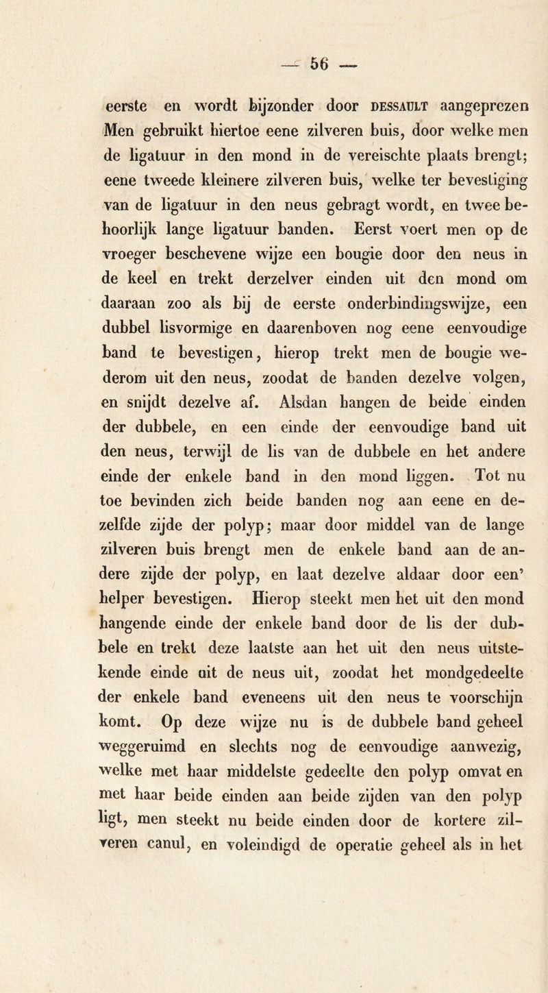 eerste en wordt bijzonder door dessaült aangeprezen Men gebruikt hiertoe eene zilveren buis, door welke men de ligatuur in den mond in de vereischte plaats brengt; eene tweede kleinere zilveren buis, welke ter bevestiging van de ligatuur in den neus gebragt wordt, en twee be- hoorlijk lange ligatuur banden. Eerst voert men op de vroeger beschevene wijze een bougie door den neus in de keel en trekt derzelver einden uit den mond om daaraan zoo als bij de eerste onderbindingswijze, een dubbel lisvormige en daarenboven nog eene eenvoudige band te bevestigen, hierop trekt men de bougie we- derom uit den neus, zoodat de banden dezelve volgen, en snijdt dezelve af. Alsdan hangen de beide einden der dubbele, en een einde der eenvoudige band uit den neus, terwijl de lis van de dubbele en het andere einde der enkele band in den mond liggen. Tot nu toe bevinden zich beide banden nog aan eene en de- zelfde zijde der polyp; maar door middel van de lange zilveren buis brengt men de enkele band aan de an- dere zijde der polyp, en laat dezelve aldaar door een’ helper bevestigen. Hierop steekt men het uit den mond hangende einde der enkele band door de lis der dub- bele en trekt deze laatste aan het uit den neus uitste- kende einde uit de neus uit, zoodat het mondgedeelte der enkele band eveneens uit den neus te voorschijn komt. Op deze wijze nu is de dubbele band geheel weggeruimd en slechts nog de eenvoudige aanwezig, welke met haar middelste gedeelte den polyp omvat en met haar beide einden aan beide zijden van den polyp ligt, men steekt nu beide einden door de kortere zil- veren canul, en voleindigd de operatie geheel als in het