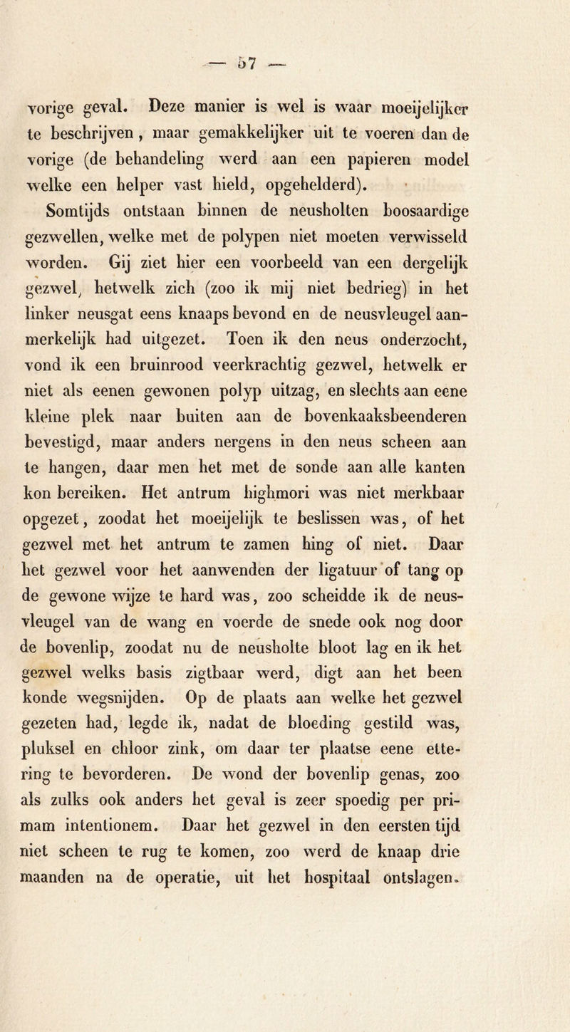 vorige geval. Deze manier is wel is waar moeijelijkcr te beschrijven, maar gemakkelijker uit te voeren dan de vorige (de behandeling werd aan een papieren model welke een helper vast hield, opgehelderd). Somtijds ontstaan binnen de neusholten hoosaardige gezwellen, welke met de polypen niet moeten verwisseld worden. Gij ziet hier een voorbeeld van een dergelijk gezwel, hetwelk zich (zoo ik mij niet bedrieg) in het linker neusgat eens knaaps bevond en de neusvleugel aan- merkelijk had uitgezet. Toen ik den neus onderzocht, vond ik een bruinrood veerkrachtig gezwel, hetwelk er niet als eenen gewonen polyp uitzag, en slechts aan eene kleine plek naar buiten aan de bovenkaaksbeenderen bevestigd, maar anders nergens in den neus scheen aan te hangen, daar men het met de sonde aan alle kanten kon bereiken. Het antrum bighmori was niet merkbaar opgezet, zoodat het moeijelijk te beslissen was, of het gezwel met het antrum te zamen hing of niet. Daar het gezwel voor het aanwenden der ligatuur’of tang op de gewone wijze te hard was, zoo scheidde ik de neus- vleugel van de wang en voerde de snede ook nog door de bovenlip, zoodat nu de neusholte bloot lag en ik het gezwel welks basis zigtbaar werd, digt aan het been konde wegsnijden. Op de plaats aan welke het gezwel gezeten had, legde ik, nadat de bloeding gestild was, pluksel en chloor zink, om daar ter plaatse eene ette- ring te bevorderen. De wond der bovenlip genas, zoo als zulks ook anders het geval is zeer spoedig per pri- mam intentionem. Daar het gezwel in den eersten tijd niet scheen te rug te komen, zoo werd de knaap drie maanden na de operatie, uit het hospitaal Ontslagen»