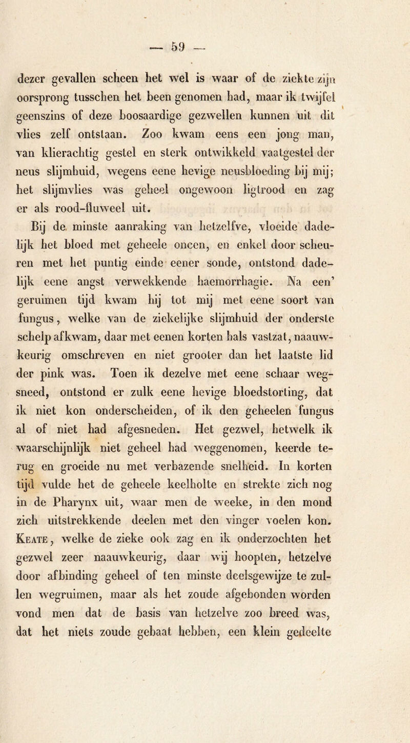 dezer gevallen scheen het wel is waar of de ziekte zijn oorsprong tusschen het been genomen had, maar ik twijfel geenszins of deze boosaardige gezwellen kunnen uit dit vlies zelf ontslaan. Zoo kwam eens een jong man, van klierachtig gestel en sterk ontwikkeld vaatgestel der neus slijmbuid, wegens eene hevige neusbloeding hij mij; het slijmvlies was geheel ongewoon liglrood en zag er als rood-lluweel uit. Bij de, minste aanraking van hetzclfve, vloeide dade- lijk het bloed met geheele oneen, en enkel door scheu- ren met het puntig einde eener sonde, ontstond dade- lijk eene angst verwekkende haemorrhagie. Na een’ geruimen tijd kwam bij tot mij met eene soort van fungus, welke van de ziekelijke slijmbuid der onderste schelp af kwam, daar met eenen korten hals vastzat, naauw- keurig omschreven en niet grooter dan het laatste lid der pink was. Toen ik dezelve met eene schaar weg- sneed, ontstond er zulk eene hevige bloedstorting, dat ik niet kon onderscheiden, of ik den geheelen fungus al of niet had afgesneden. Het gezwel, hetwelk ik waarschijnlijk niet geheel had weggenomen, keerde te- rug en groeide nu met verbazende snelheid. In korten tijd vulde het de geheele keelholte en strekte zich nog in de Pharynx uit, waar men de weeke, in den mond zich uitstrekkende deelen met den vinger voelen kon. Keate , welke de zieke ook zag en ik onderzochten het gezwel zeer naauwkeurig, daar wij hoopten, hetzelve door afbinding geheel of ten minste deelsgewijze te zul- len wegruimen, maar als het zoude afgebonden worden vond men dat de basis van hetzelve zoo breed was, dat het niets zoude gebaat hebben, een klein gedeelte