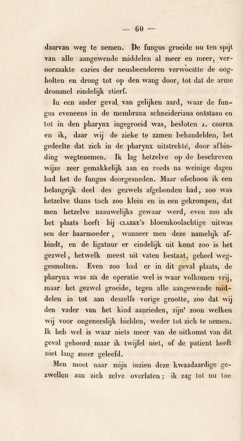 daarvan w^eg te nemen. De fungus groeide nu ten spijt van alle aangewende middelen al meer en meer, ver- oorzaakte caries der neusbeenderen verwoestte de oog- holten en drong tot op den wang door, lot dat de arme drommel eindelijk stierf. In een ander geval van gelijken aard, waar de fun- gus eveneens in de membrana schneideriana ontstaan en tot in den .pharynx ingegroeid was, besloten a. coopeii en ik, daar wij de zieke te zamen behandelden, het gedeelte dat zich in de pharynx uitstrekte', door afbin- ding wegtenemen. Ik lag helzelve op de beschreven wijze zeer gemakkelijk aan en reeds na weinige dagen had het de fungus doorgesneden. Maar ofschoon ik een belangrijk deel des gezwels afgebonden had, zoo was hetzelve thans toch zoo klein en in een gekrompen, dat men hetzelve naauwelijks gewaar werd, even zoo als het plaats heeft bij clarke’s bloemkoolachtige uitwas sen der baarmoeder , wanneer men deze namelijk af- bindt, en de ligatuur er eindelijk uit komt zoo is het gezwel, hetwelk meest uit vaten bestaat, geheel weg- gesmolten. Even zoo had er in dit geval plaats, de pharynx was na de operatie wel is waar volkomen vrij, maar het gezwel groeide, tegen alle aangewende mid- delen in tot aan deszelfs vorige grootte, zoo dat wij den vader van het kind aanrieden, zijn’ zoon welken wij voor ongeneeslijk hielden, weder tot zich te nemen. Ik heb wel is waar niets meer van de uitkomst van dit geval gehoord maar ik twijfel niet, of de patiënt heeft niet lang meer geleefd. Men moet naar mijn inzien deze kwaadaardige ge- zwellen aan zich zelve overlaten; ik zag tot nu toe